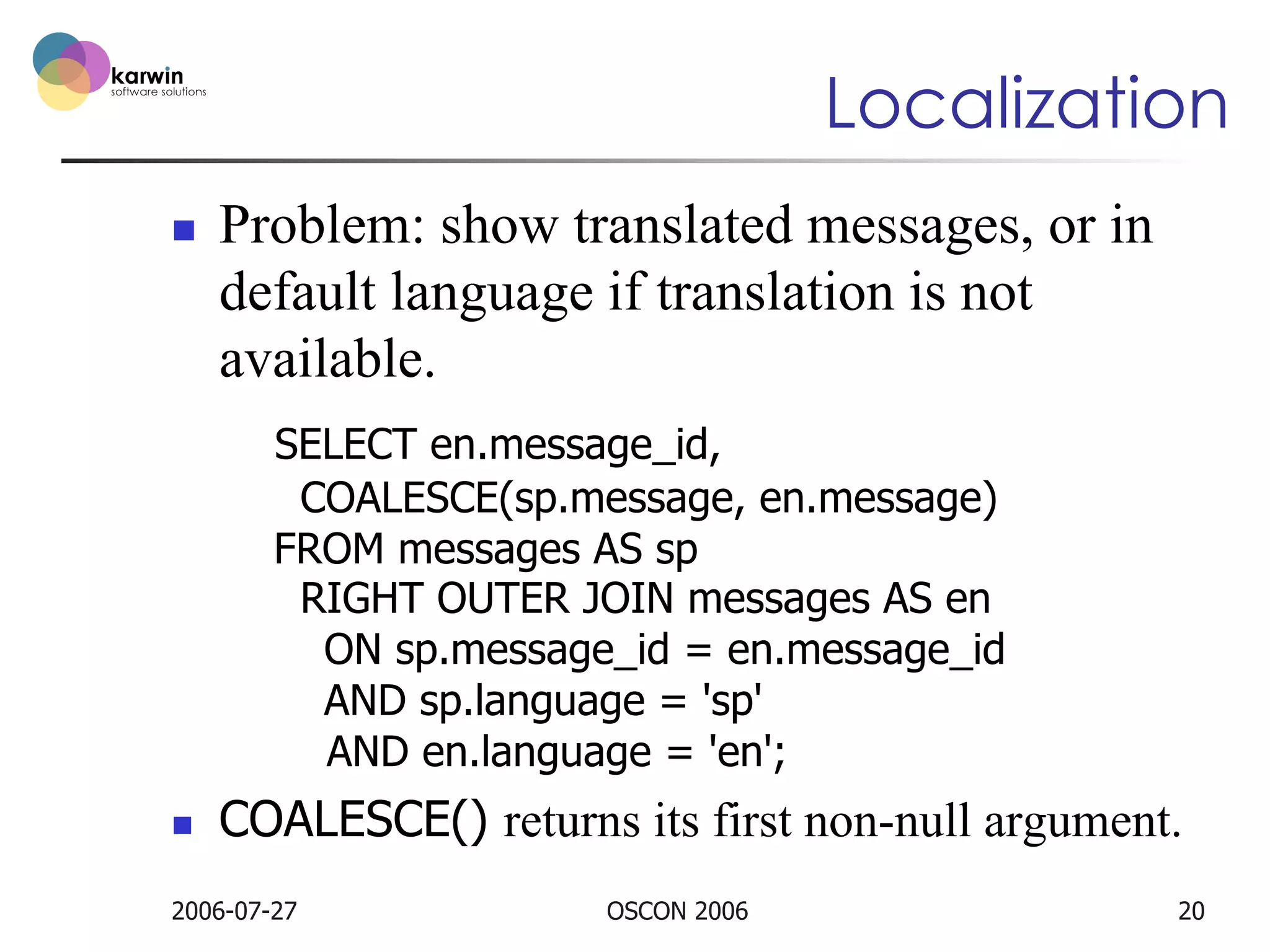 Localization
n 

Problem: show translated messages, or in
default language if translation is not
available.
SELECT en.message_id,
COALESCE(sp.message, en.message)
FROM messages AS sp
RIGHT OUTER JOIN messages AS en
ON sp.message_id = en.message_id
AND sp.language = 'sp'
AND en.language = 'en';

n 

COALESCE() returns its first non-null argument.

2006-07-27

OSCON 2006

20

 