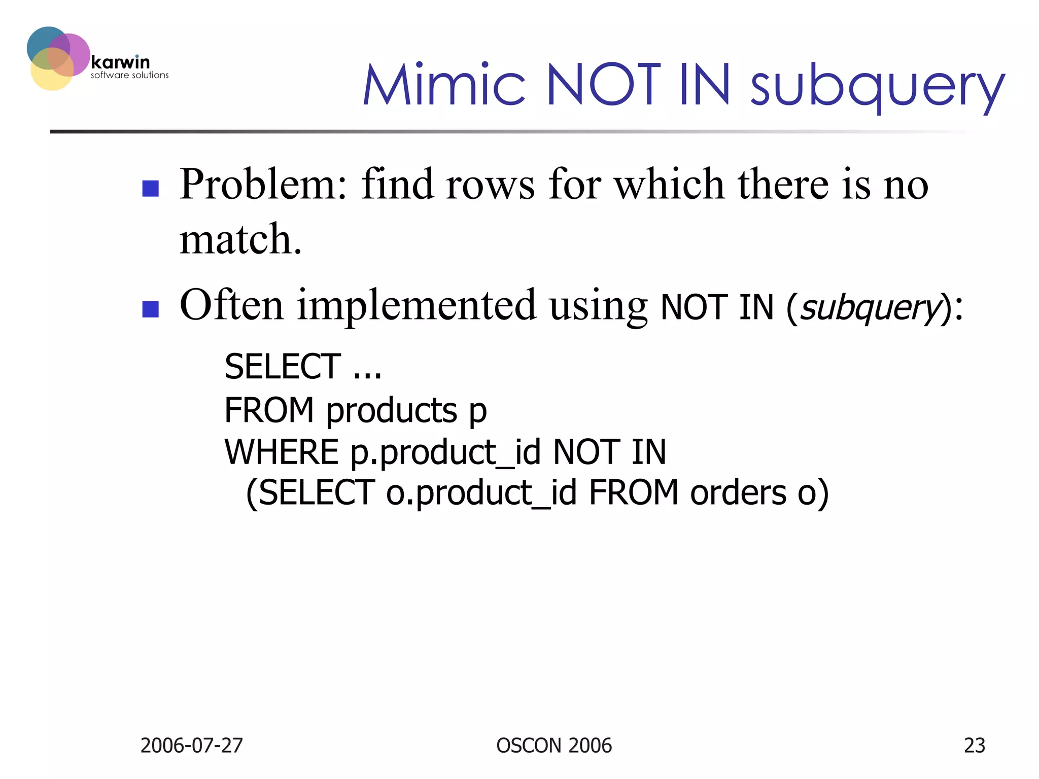 Mimic NOT IN subquery
n 

n 

Problem: find rows for which there is no
match.
Often implemented using NOT IN (subquery):
SELECT ...
FROM products p
WHERE p.product_id NOT IN
(SELECT o.product_id FROM orders o)

2006-07-27

OSCON 2006

23

 