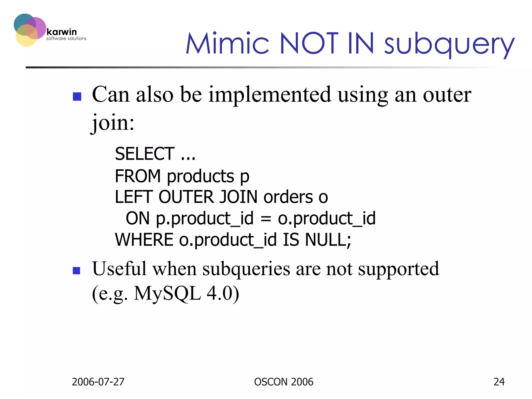 Mimic NOT IN subquery
n 

Can also be implemented using an outer
join:
SELECT ...
FROM products p
LEFT OUTER JOIN orders o
ON p.product_id = o.product_id
WHERE o.product_id IS NULL;

n 

Useful when subqueries are not supported
(e.g. MySQL 4.0)

2006-07-27

OSCON 2006

24

 