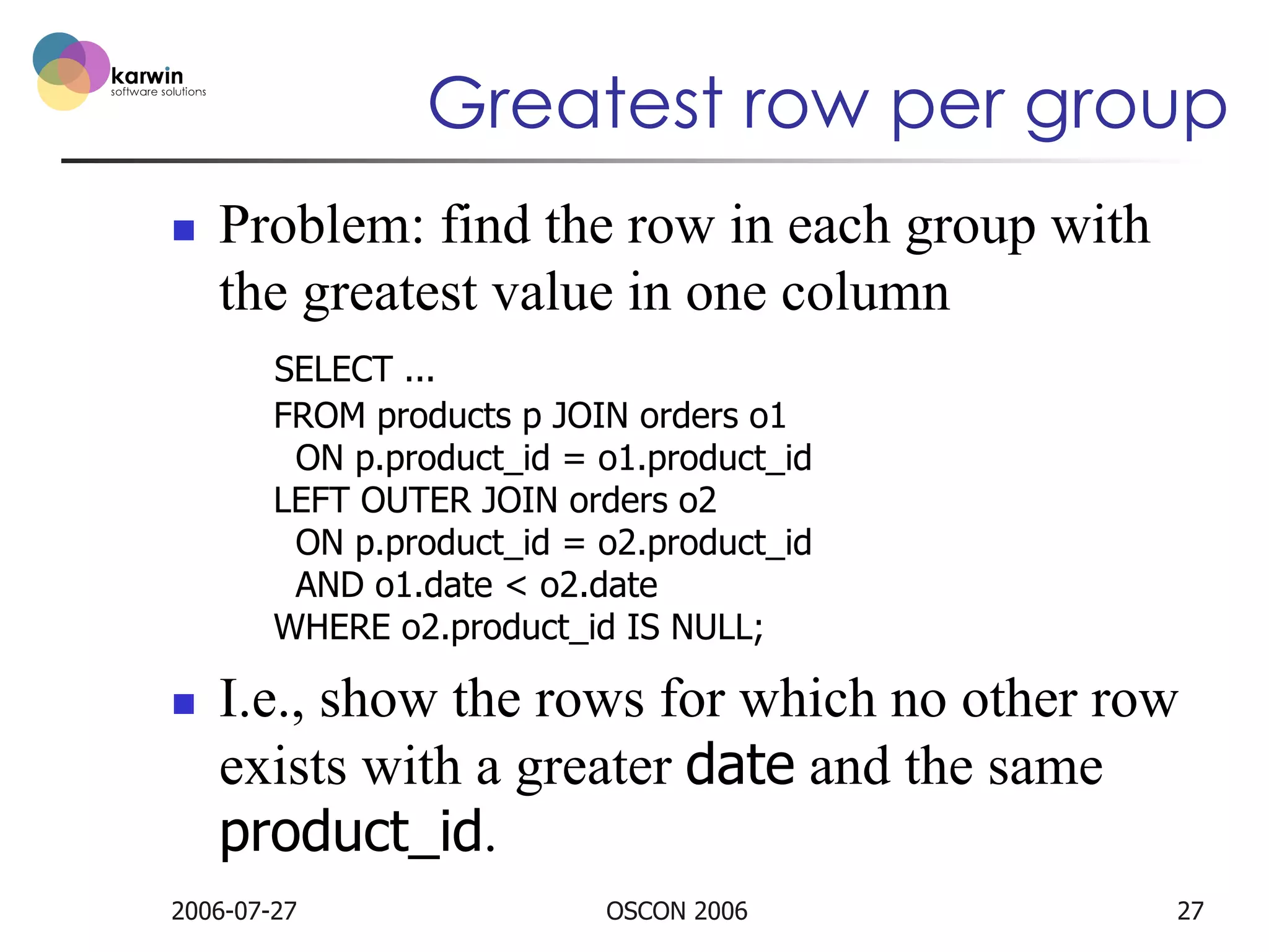 Greatest row per group
n 

Problem: find the row in each group with
the greatest value in one column
SELECT ...
FROM products p JOIN orders o1
ON p.product_id = o1.product_id
LEFT OUTER JOIN orders o2
ON p.product_id = o2.product_id
AND o1.date < o2.date
WHERE o2.product_id IS NULL;

n 

I.e., show the rows for which no other row
exists with a greater date and the same
product_id.

2006-07-27

OSCON 2006

27

 