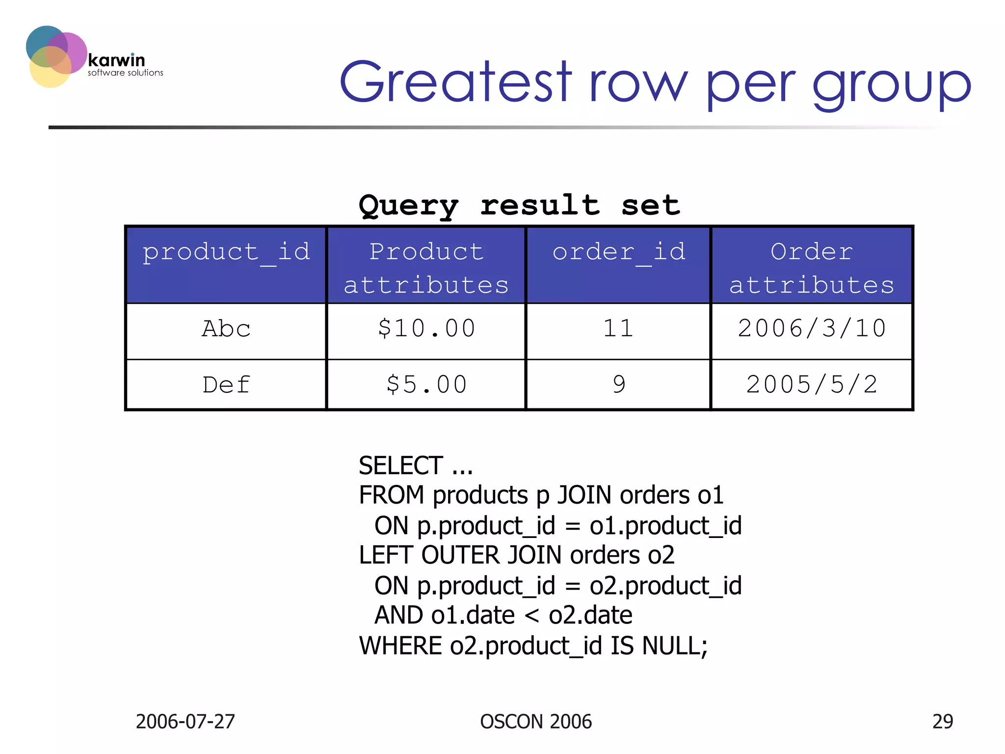 Greatest row per group
Query result set
product_id

Product
attributes

order_id

Order
attributes

Abc

$10.00

11

2006/3/10

Def

$5.00

9

2005/5/2

SELECT ...
FROM products p JOIN orders o1
ON p.product_id = o1.product_id
LEFT OUTER JOIN orders o2
ON p.product_id = o2.product_id
AND o1.date < o2.date
WHERE o2.product_id IS NULL;
2006-07-27

OSCON 2006

29

 