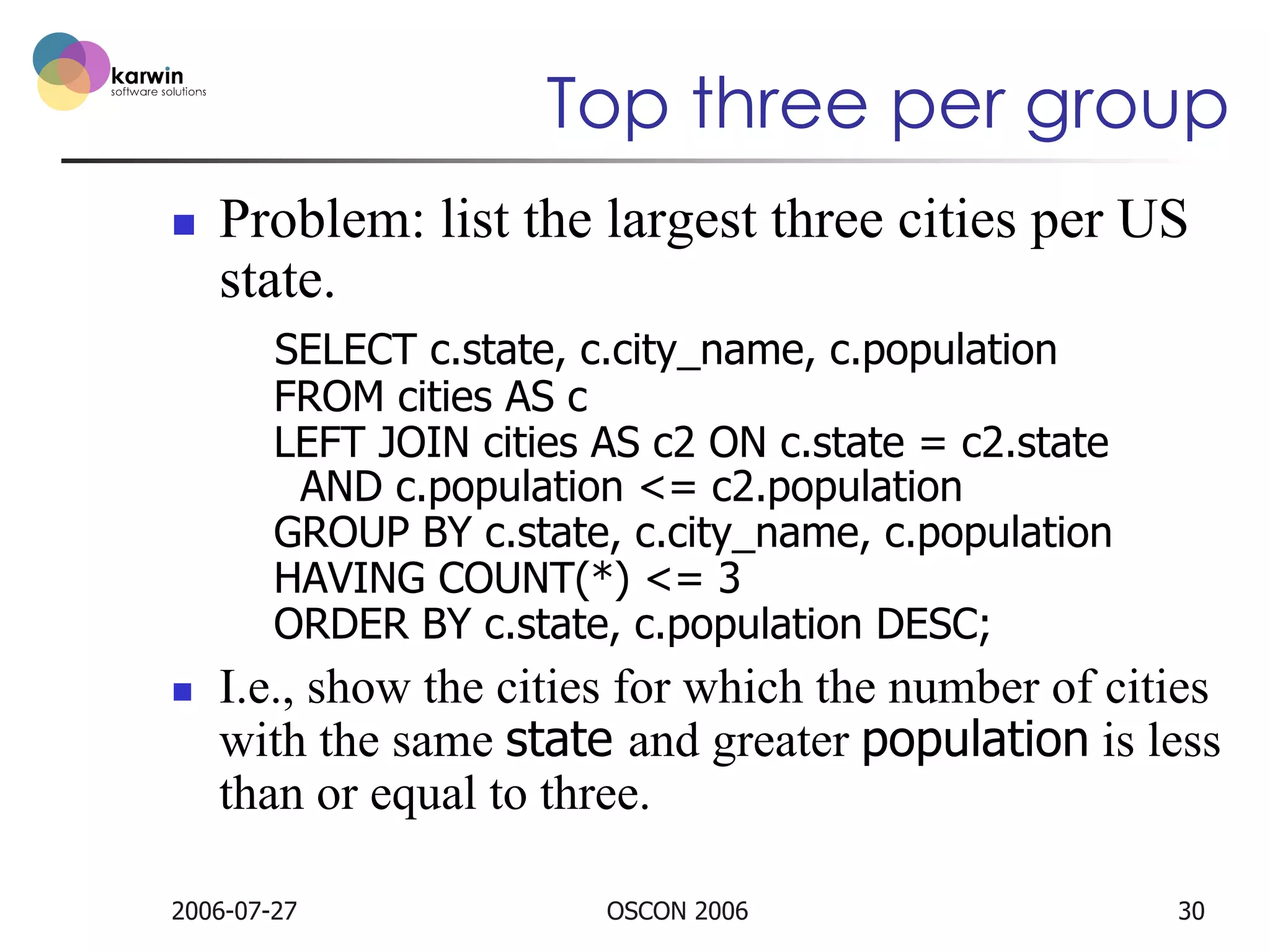 Top three per group
n 

Problem: list the largest three cities per US
state.
SELECT c.state, c.city_name, c.population
FROM cities AS c
LEFT JOIN cities AS c2 ON c.state = c2.state
AND c.population <= c2.population
GROUP BY c.state, c.city_name, c.population
HAVING COUNT(*) <= 3
ORDER BY c.state, c.population DESC;

n 

I.e., show the cities for which the number of cities
with the same state and greater population is less
than or equal to three.

2006-07-27

OSCON 2006

30

 