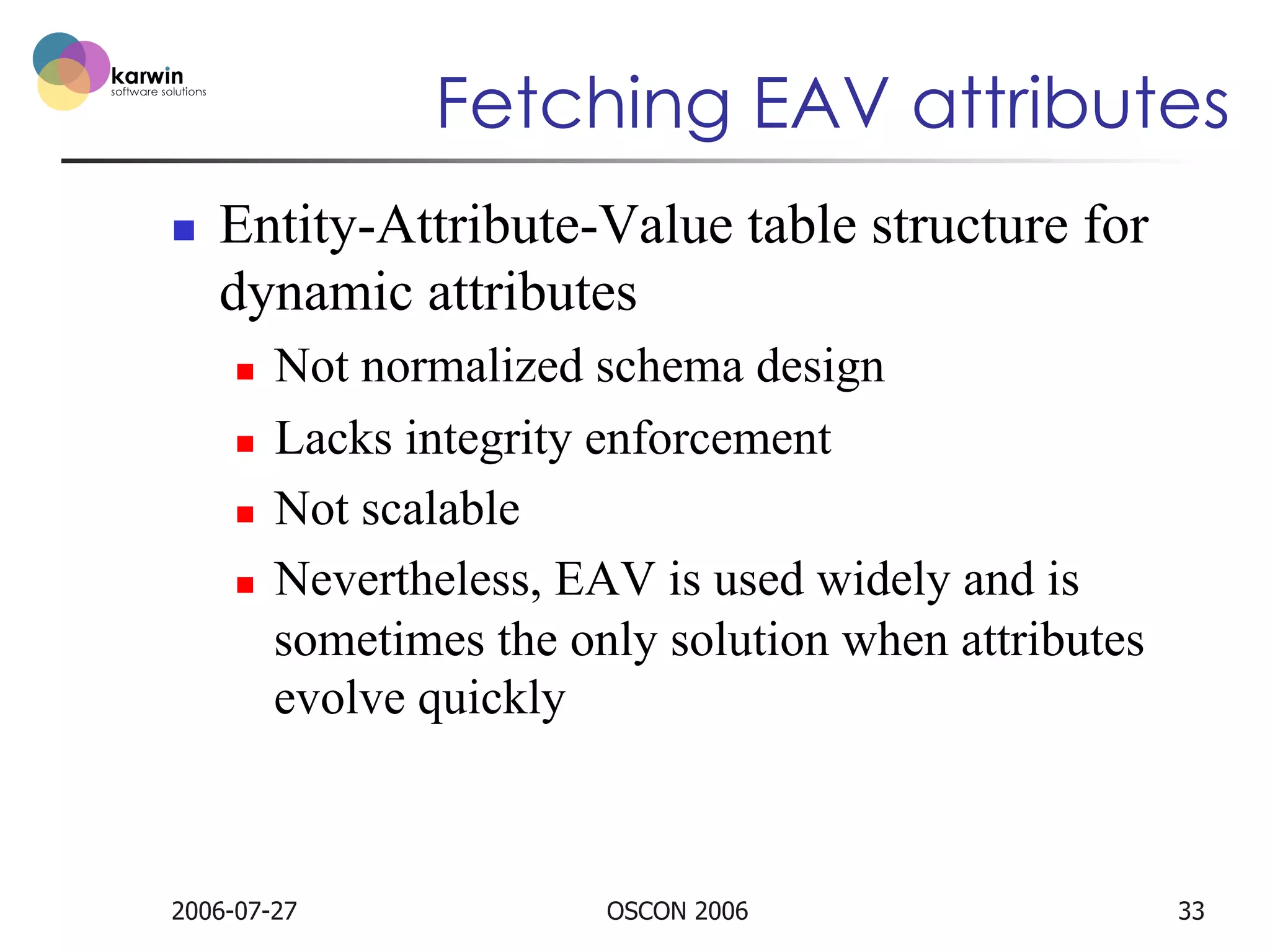 Fetching EAV attributes
n 

Entity-Attribute-Value table structure for
dynamic attributes
Not normalized schema design
n  Lacks integrity enforcement
n  Not scalable
n  Nevertheless, EAV is used widely and is
sometimes the only solution when attributes
evolve quickly
n 

2006-07-27

OSCON 2006

33

 