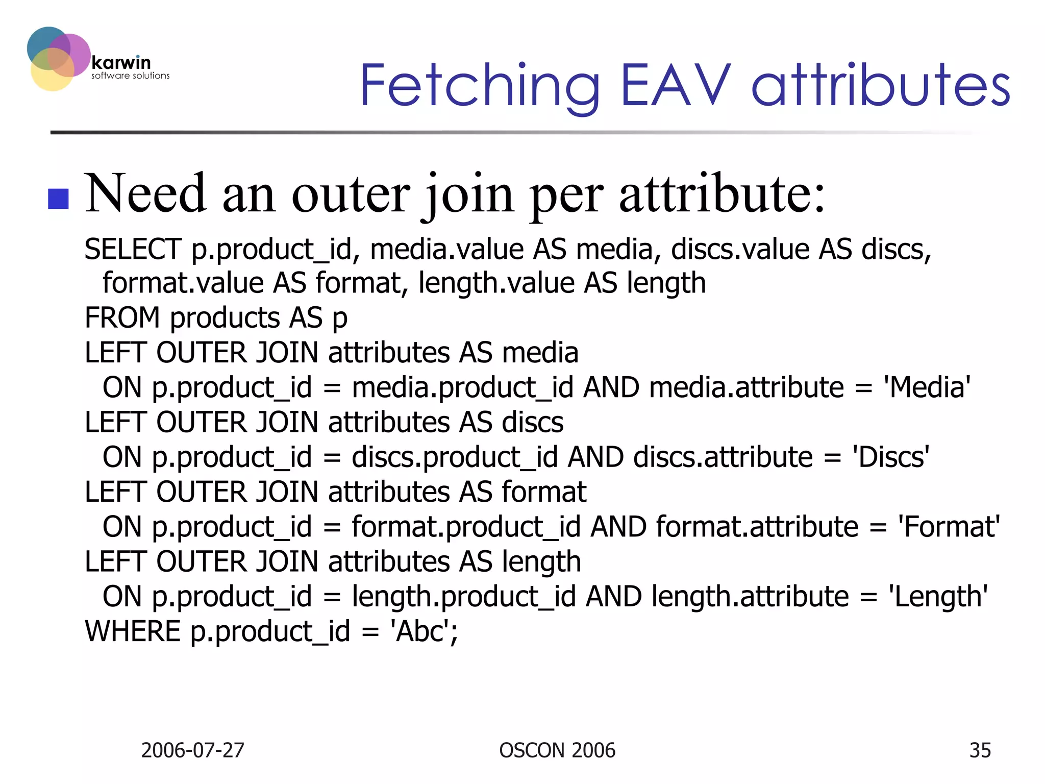 Fetching EAV attributes
n 

Need an outer join per attribute:
SELECT p.product_id, media.value AS media, discs.value AS discs,
format.value AS format, length.value AS length
FROM products AS p
LEFT OUTER JOIN attributes AS media
ON p.product_id = media.product_id AND media.attribute = 'Media'
LEFT OUTER JOIN attributes AS discs
ON p.product_id = discs.product_id AND discs.attribute = 'Discs'
LEFT OUTER JOIN attributes AS format
ON p.product_id = format.product_id AND format.attribute = 'Format'
LEFT OUTER JOIN attributes AS length
ON p.product_id = length.product_id AND length.attribute = 'Length'
WHERE p.product_id = 'Abc';

2006-07-27

OSCON 2006

35

 