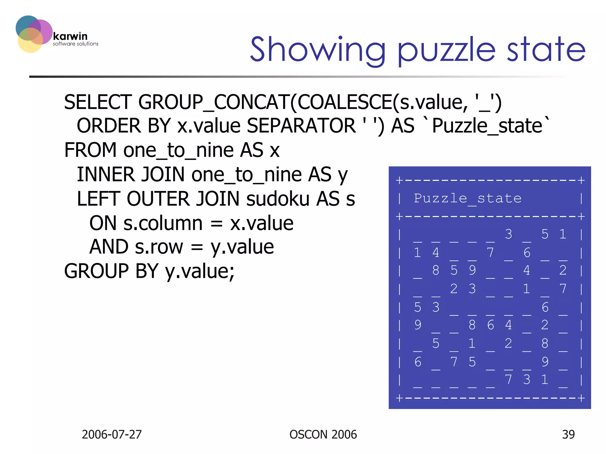 Showing puzzle state
SELECT GROUP_CONCAT(COALESCE(s.value, '_')
ORDER BY x.value SEPARATOR ' ') AS `Puzzle_state`
FROM one_to_nine AS x
INNER JOIN one_to_nine AS y
+-------------------+
| Puzzle_state
|
LEFT OUTER JOIN sudoku AS s
+-------------------+
ON s.column = x.value
| _ _ _ _ _ 3 _ 5 1 |
AND s.row = y.value
| 1 4 _ _ 7 _ 6 _ _ |
| _ 8 5 9 _ _ 4 _ 2 |
GROUP BY y.value;
| _ _ 2 3 _ _ 1 _ 7 |
| 5 3 _ _ _ _ _ 6 _ |
| 9 _ _ 8 6 4 _ 2 _ |
| _ 5 _ 1 _ 2 _ 8 _ |
| 6 _ 7 5 _ _ _ 9 _ |
| _ _ _ _ _ 7 3 1 _ |
+-------------------+

2006-07-27

OSCON 2006

39

 