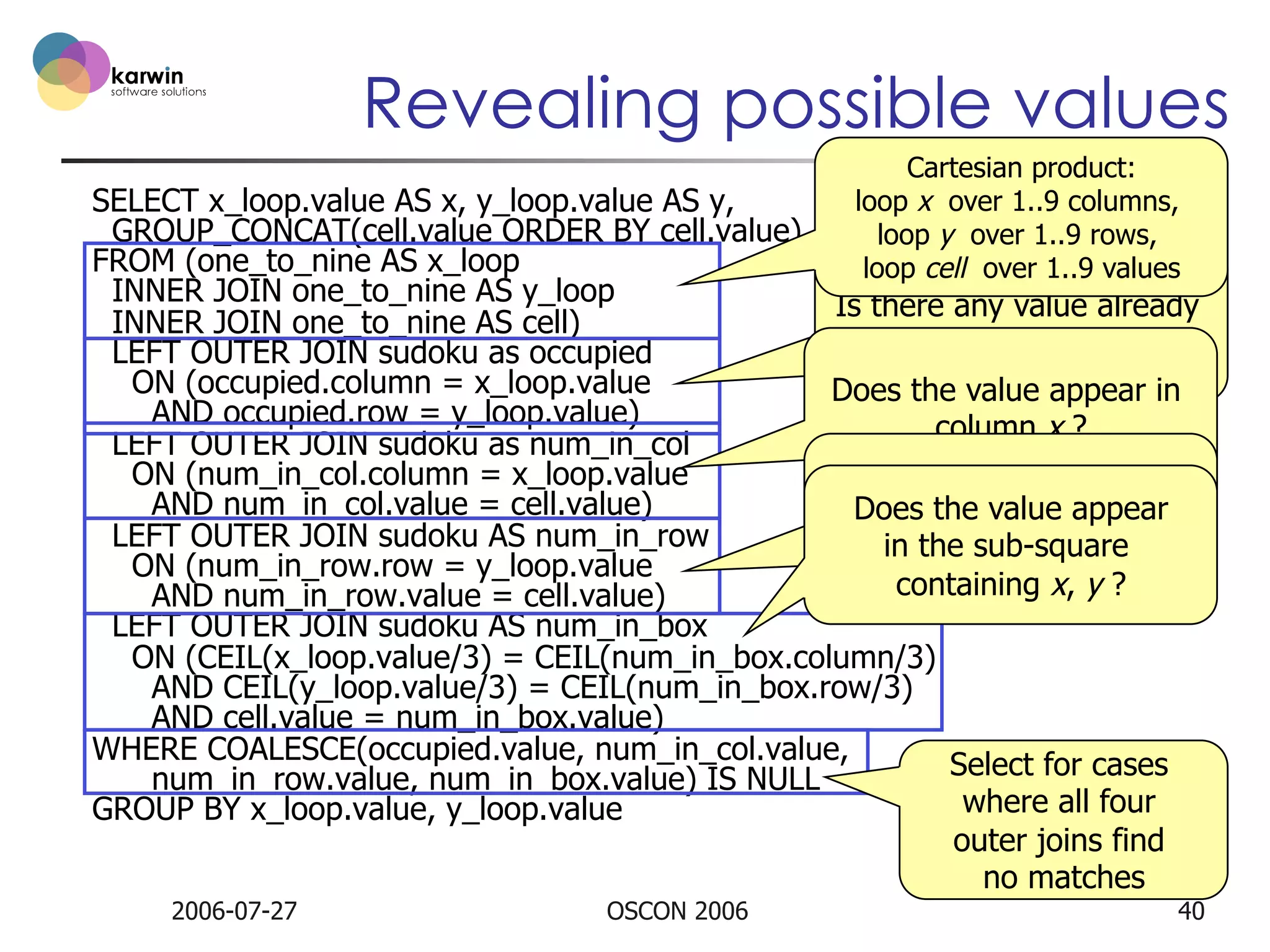 Revealing possible values
Cartesian product:
loop x over 1..9 columns,
SELECT x_loop.value AS x, y_loop.value AS y,
GROUP_CONCAT(cell.value ORDER BY cell.value) AS possibilities 1..9 rows,
loop y over
FROM (one_to_nine AS x_loop
loop cell over 1..9 values

INNER JOIN one_to_nine AS y_loop
Is there any value already
INNER JOIN one_to_nine AS cell)
in the cell x, y ?
LEFT OUTER JOIN sudoku as occupied
ON (occupied.column = x_loop.value
Does the value appear in
AND occupied.row = y_loop.value)
column x ?
LEFT OUTER JOIN sudoku as num_in_col
ON (num_in_col.column = x_loop.value
Does the value appear
AND num_in_col.value = cell.value)
Does the value appear
in row y ?
LEFT OUTER JOIN sudoku AS num_in_row
in the sub-square
ON (num_in_row.row = y_loop.value
containing x, y ?
AND num_in_row.value = cell.value)
LEFT OUTER JOIN sudoku AS num_in_box
ON (CEIL(x_loop.value/3) = CEIL(num_in_box.column/3)
AND CEIL(y_loop.value/3) = CEIL(num_in_box.row/3)
AND cell.value = num_in_box.value)
WHERE COALESCE(occupied.value, num_in_col.value,
Select for cases
num_in_row.value, num_in_box.value) IS NULL
where all four
GROUP BY x_loop.value, y_loop.value
outer joins find
no matches
2006-07-27

OSCON 2006

40

 
