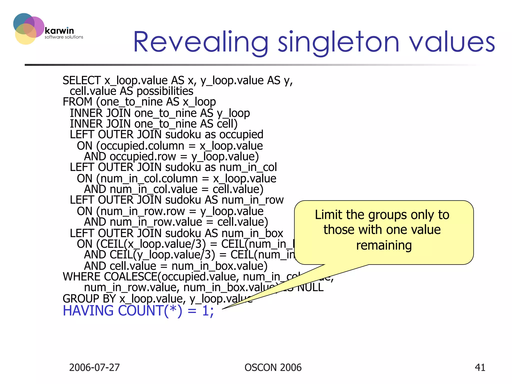 Revealing singleton values
SELECT x_loop.value AS x, y_loop.value AS y,
cell.value AS possibilities
FROM (one_to_nine AS x_loop
INNER JOIN one_to_nine AS y_loop
INNER JOIN one_to_nine AS cell)
LEFT OUTER JOIN sudoku as occupied
ON (occupied.column = x_loop.value
AND occupied.row = y_loop.value)
LEFT OUTER JOIN sudoku as num_in_col
ON (num_in_col.column = x_loop.value
AND num_in_col.value = cell.value)
LEFT OUTER JOIN sudoku AS num_in_row
ON (num_in_row.row = y_loop.value
Limit the groups only to
AND num_in_row.value = cell.value)
those with one value
LEFT OUTER JOIN sudoku AS num_in_box
ON (CEIL(x_loop.value/3) = CEIL(num_in_box.column/3)
remaining
AND CEIL(y_loop.value/3) = CEIL(num_in_box.row/3)
AND cell.value = num_in_box.value)
WHERE COALESCE(occupied.value, num_in_col.value,
num_in_row.value, num_in_box.value) IS NULL
GROUP BY x_loop.value, y_loop.value

HAVING COUNT(*) = 1;

2006-07-27

OSCON 2006

41

 