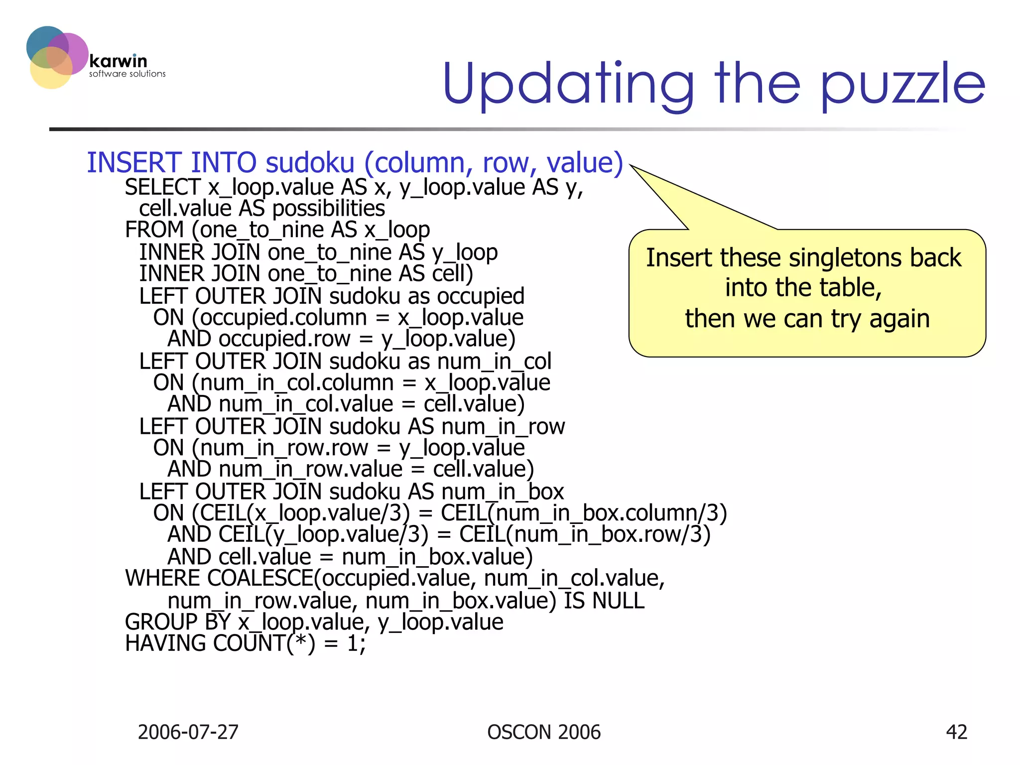 Updating the puzzle
INSERT INTO sudoku (column, row, value)

SELECT x_loop.value AS x, y_loop.value AS y,
cell.value AS possibilities
FROM (one_to_nine AS x_loop
INNER JOIN one_to_nine AS y_loop
Insert these singletons back
INNER JOIN one_to_nine AS cell)
into the table,
LEFT OUTER JOIN sudoku as occupied
ON (occupied.column = x_loop.value
then we can try again
AND occupied.row = y_loop.value)
LEFT OUTER JOIN sudoku as num_in_col
ON (num_in_col.column = x_loop.value
AND num_in_col.value = cell.value)
LEFT OUTER JOIN sudoku AS num_in_row
ON (num_in_row.row = y_loop.value
AND num_in_row.value = cell.value)
LEFT OUTER JOIN sudoku AS num_in_box
ON (CEIL(x_loop.value/3) = CEIL(num_in_box.column/3)
AND CEIL(y_loop.value/3) = CEIL(num_in_box.row/3)
AND cell.value = num_in_box.value)
WHERE COALESCE(occupied.value, num_in_col.value,
num_in_row.value, num_in_box.value) IS NULL
GROUP BY x_loop.value, y_loop.value
HAVING COUNT(*) = 1;

2006-07-27

OSCON 2006

42

 