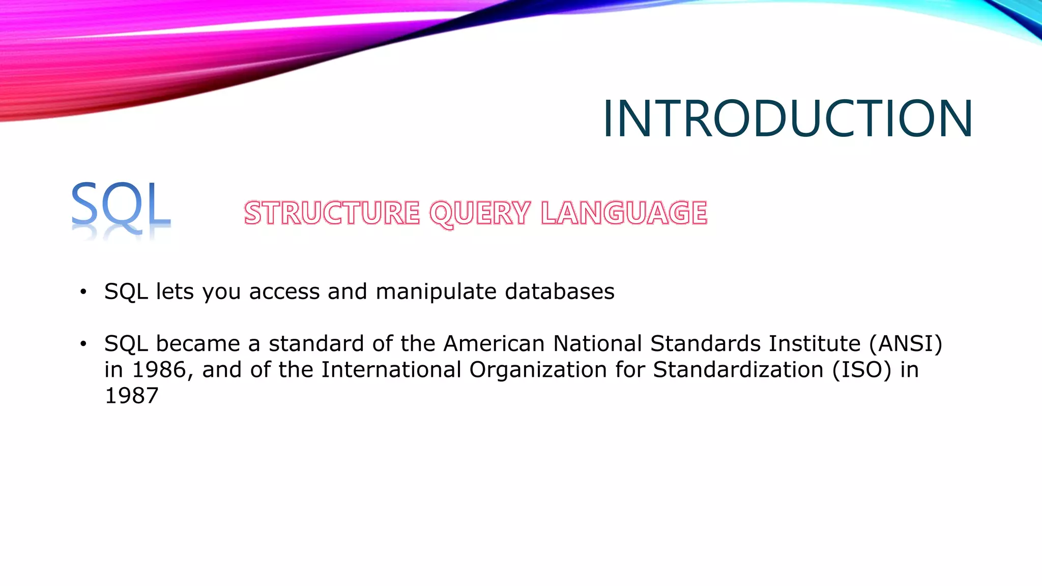 INTRODUCTION
• SQL lets you access and manipulate databases
• SQL became a standard of the American National Standards Institute (ANSI)
in 1986, and of the International Organization for Standardization (ISO) in
1987
 