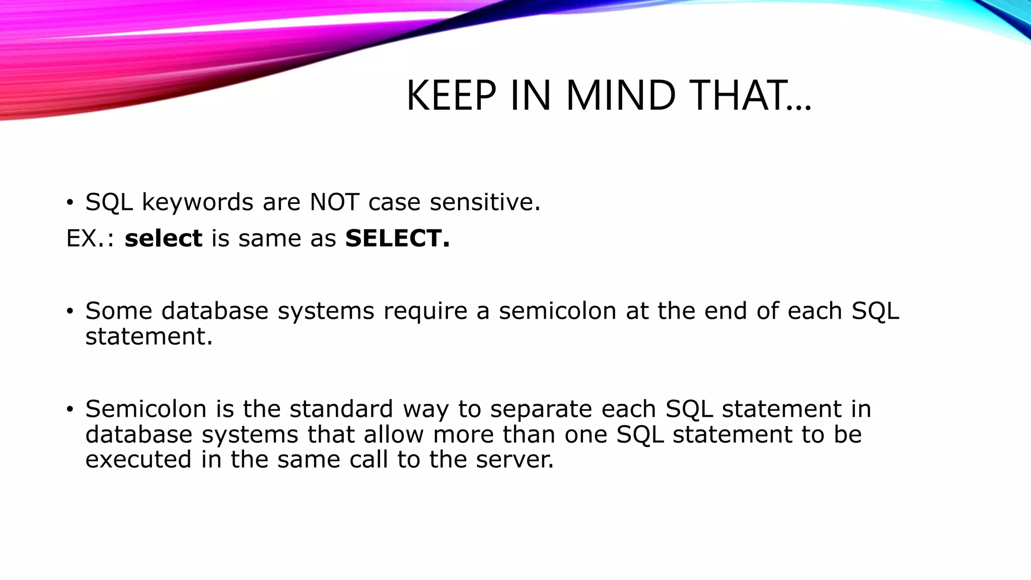 KEEP IN MIND THAT...
• SQL keywords are NOT case sensitive.
EX.: select is same as SELECT.
• Some database systems require a semicolon at the end of each SQL
statement.
• Semicolon is the standard way to separate each SQL statement in
database systems that allow more than one SQL statement to be
executed in the same call to the server.
 