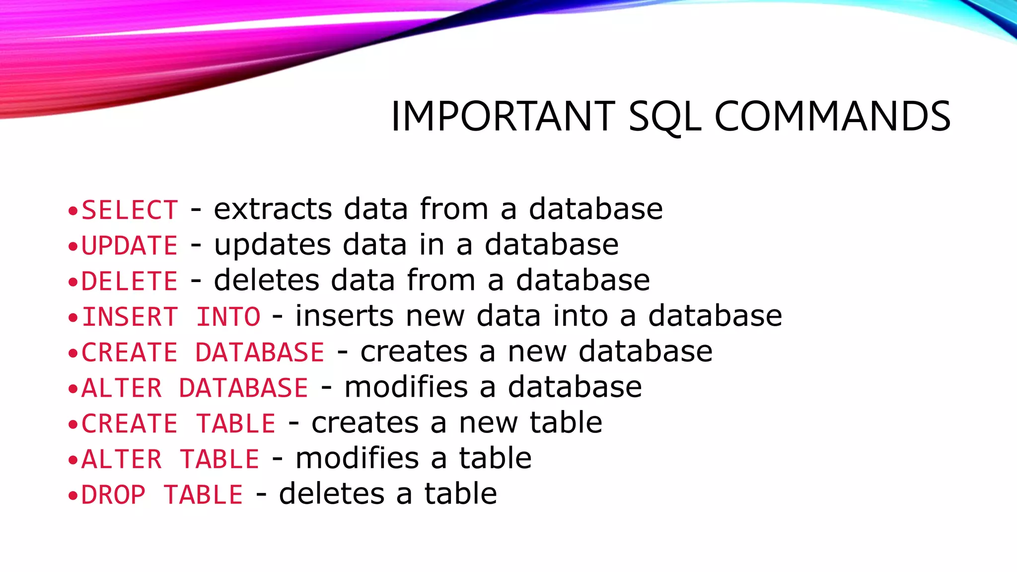 IMPORTANT SQL COMMANDS
•SELECT - extracts data from a database
•UPDATE - updates data in a database
•DELETE - deletes data from a database
•INSERT INTO - inserts new data into a database
•CREATE DATABASE - creates a new database
•ALTER DATABASE - modifies a database
•CREATE TABLE - creates a new table
•ALTER TABLE - modifies a table
•DROP TABLE - deletes a table
 