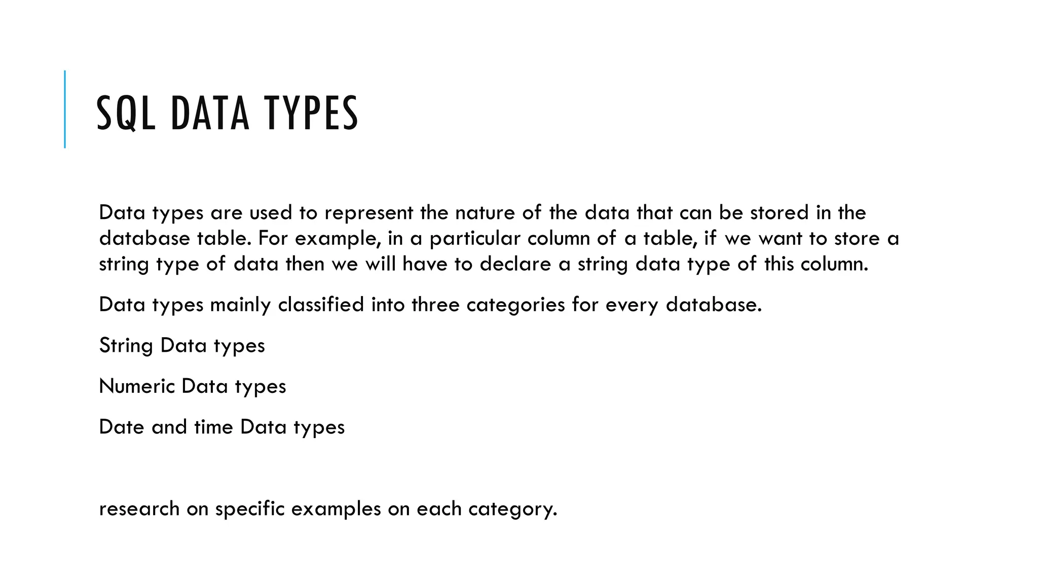 SQL DATA TYPES
Data types are used to represent the nature of the data that can be stored in the
database table. For example, in a particular column of a table, if we want to store a
string type of data then we will have to declare a string data type of this column.
Data types mainly classified into three categories for every database.
String Data types
Numeric Data types
Date and time Data types
research on specific examples on each category.
 