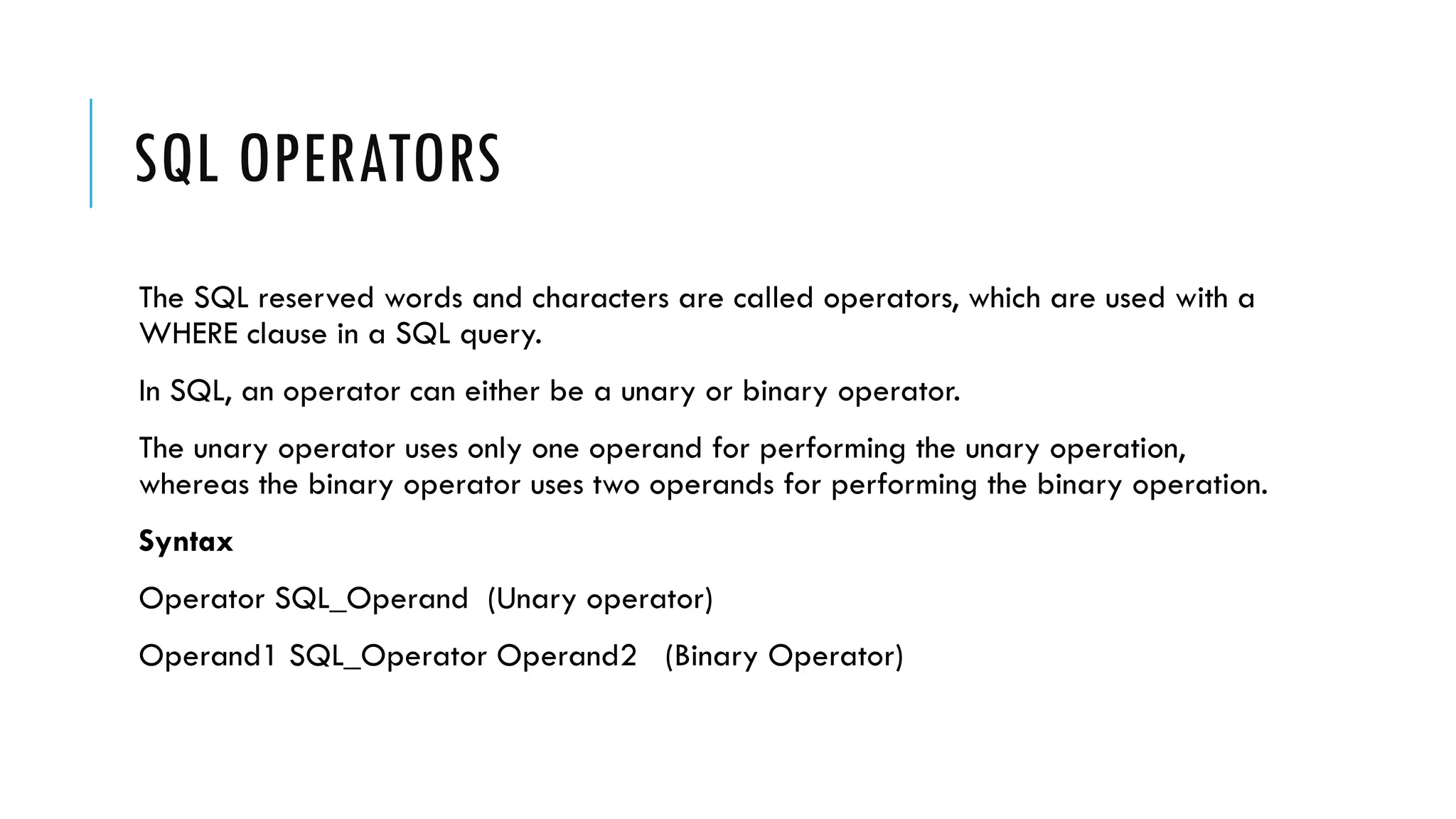 SQL OPERATORS
The SQL reserved words and characters are called operators, which are used with a
WHERE clause in a SQL query.
In SQL, an operator can either be a unary or binary operator.
The unary operator uses only one operand for performing the unary operation,
whereas the binary operator uses two operands for performing the binary operation.
Syntax
Operator SQL_Operand (Unary operator)
Operand1 SQL_Operator Operand2 (Binary Operator)
 