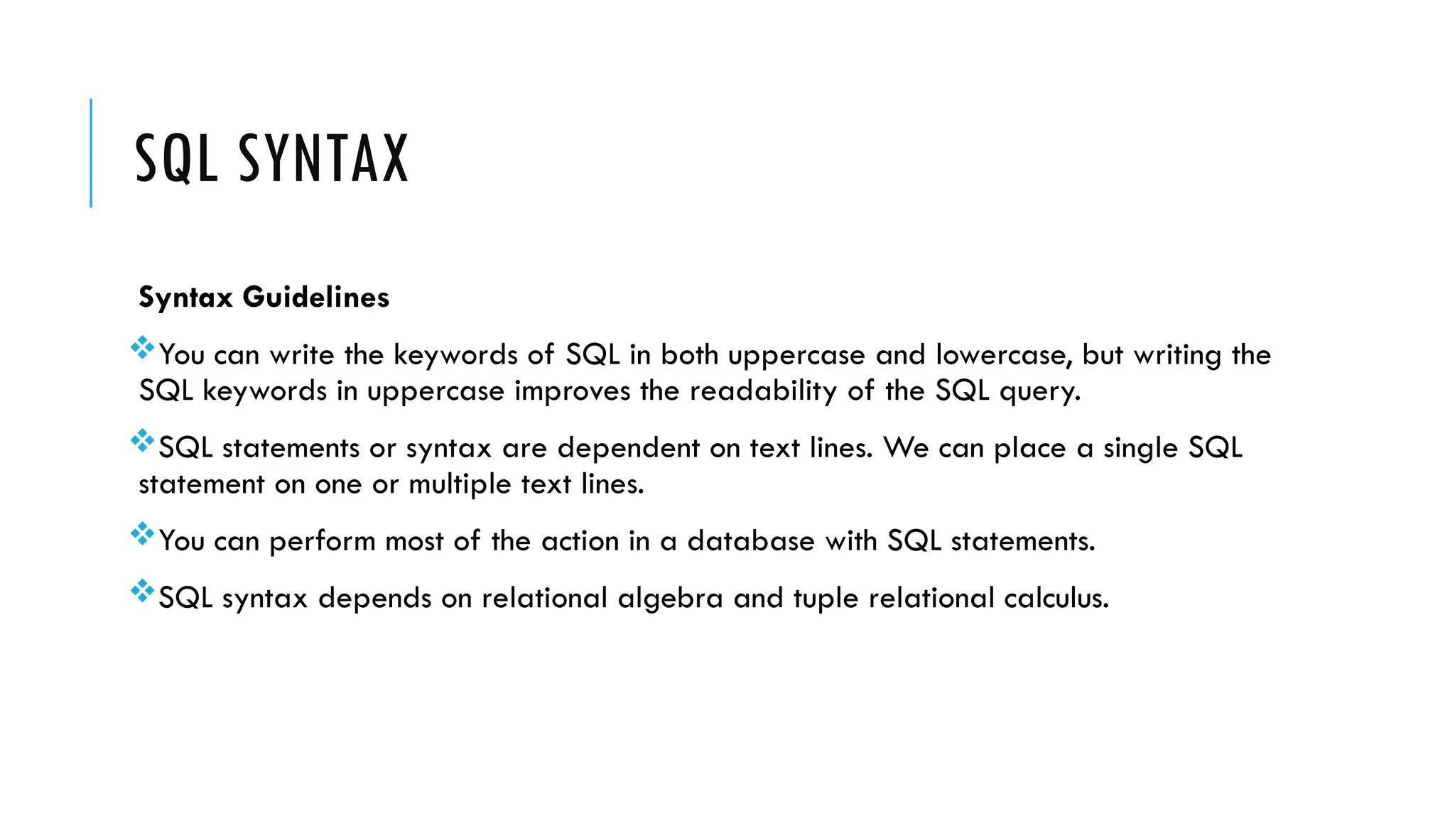 SQL SYNTAX
Syntax Guidelines
You can write the keywords of SQL in both uppercase and lowercase, but writing the
SQL keywords in uppercase improves the readability of the SQL query.
SQL statements or syntax are dependent on text lines. We can place a single SQL
statement on one or multiple text lines.
You can perform most of the action in a database with SQL statements.
SQL syntax depends on relational algebra and tuple relational calculus.
 