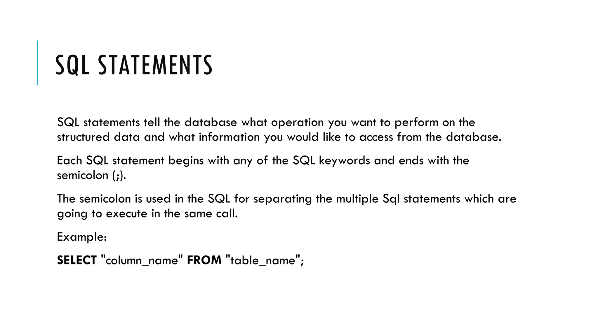 SQL STATEMENTS
SQL statements tell the database what operation you want to perform on the
structured data and what information you would like to access from the database.
Each SQL statement begins with any of the SQL keywords and ends with the
semicolon (;).
The semicolon is used in the SQL for separating the multiple Sql statements which are
going to execute in the same call.
Example:
SELECT "column_name" FROM "table_name";
 