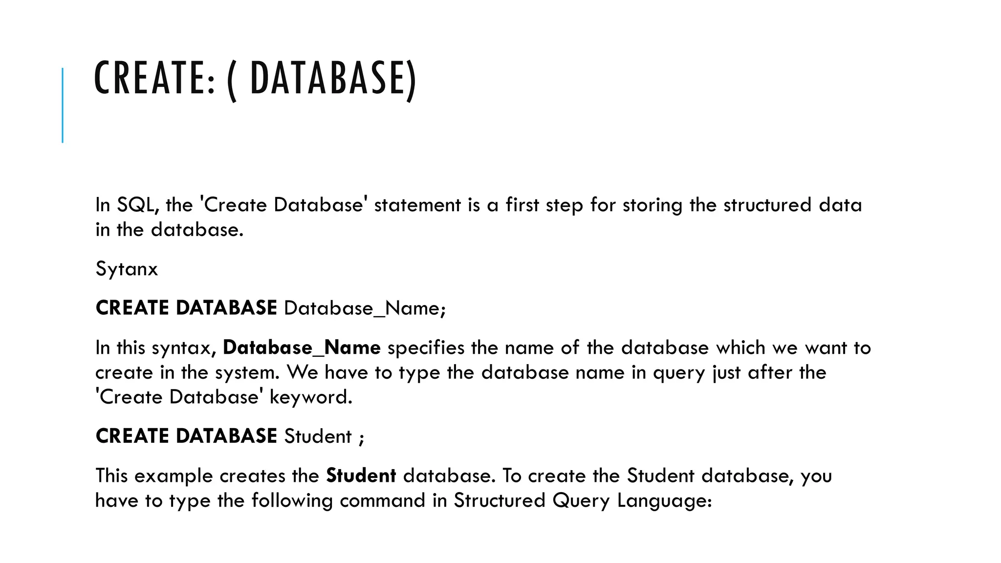 CREATE: ( DATABASE)
In SQL, the 'Create Database' statement is a first step for storing the structured data
in the database.
Sytanx
CREATE DATABASE Database_Name;
In this syntax, Database_Name specifies the name of the database which we want to
create in the system. We have to type the database name in query just after the
'Create Database' keyword.
CREATE DATABASE Student ;
This example creates the Student database. To create the Student database, you
have to type the following command in Structured Query Language:
 