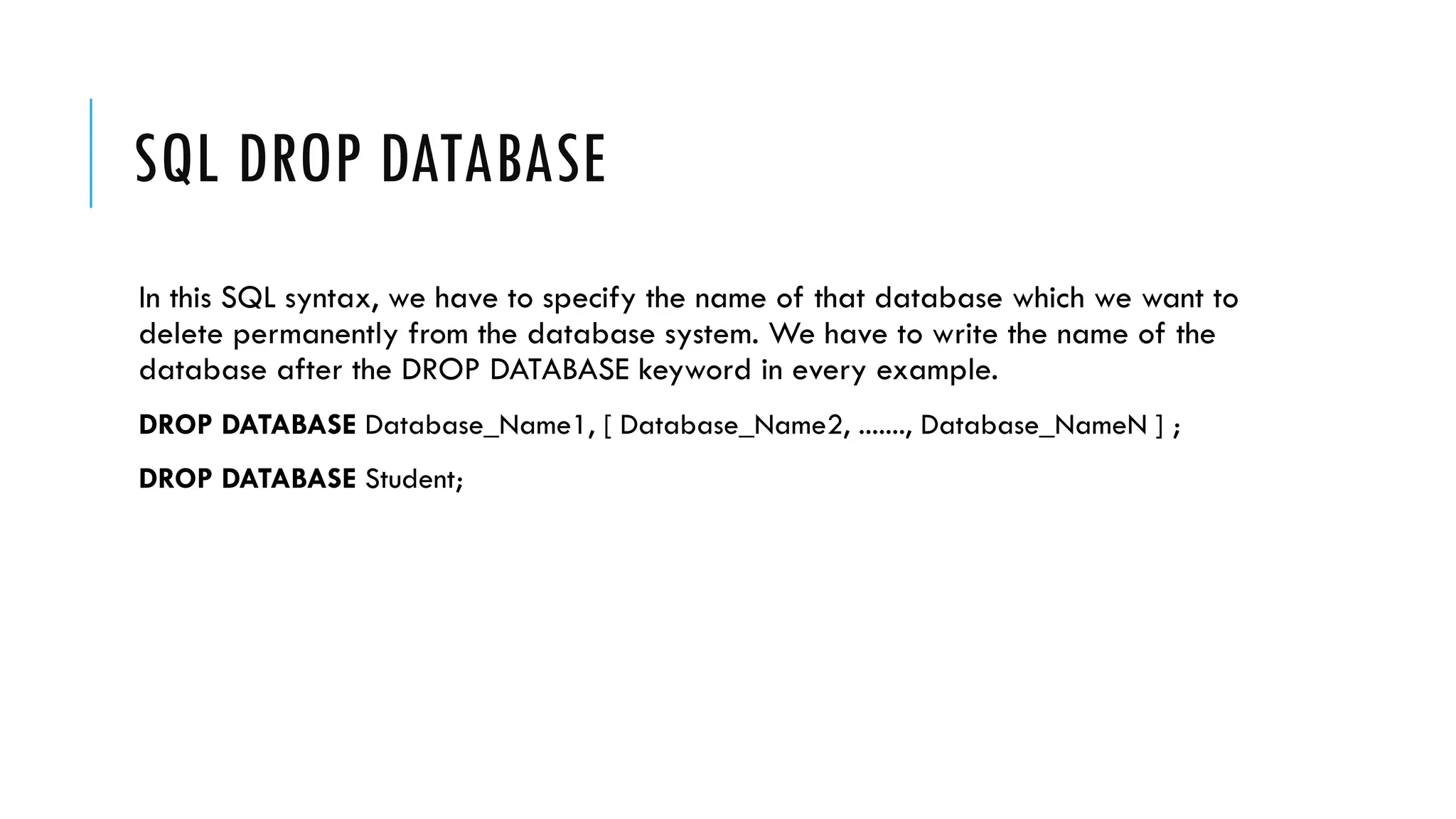 SQL DROP DATABASE
In this SQL syntax, we have to specify the name of that database which we want to
delete permanently from the database system. We have to write the name of the
database after the DROP DATABASE keyword in every example.
DROP DATABASE Database_Name1, [ Database_Name2, ......., Database_NameN ] ;
DROP DATABASE Student;
 