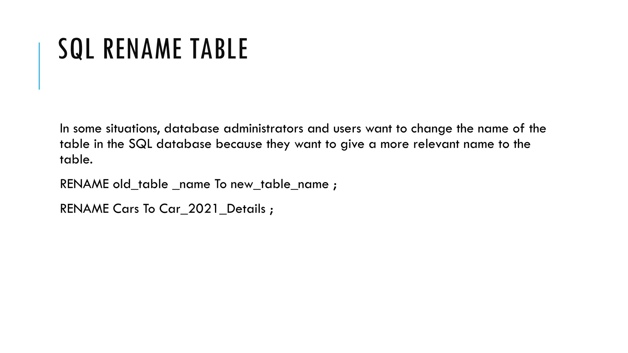 SQL RENAME TABLE
In some situations, database administrators and users want to change the name of the
table in the SQL database because they want to give a more relevant name to the
table.
RENAME old_table _name To new_table_name ;
RENAME Cars To Car_2021_Details ;
 