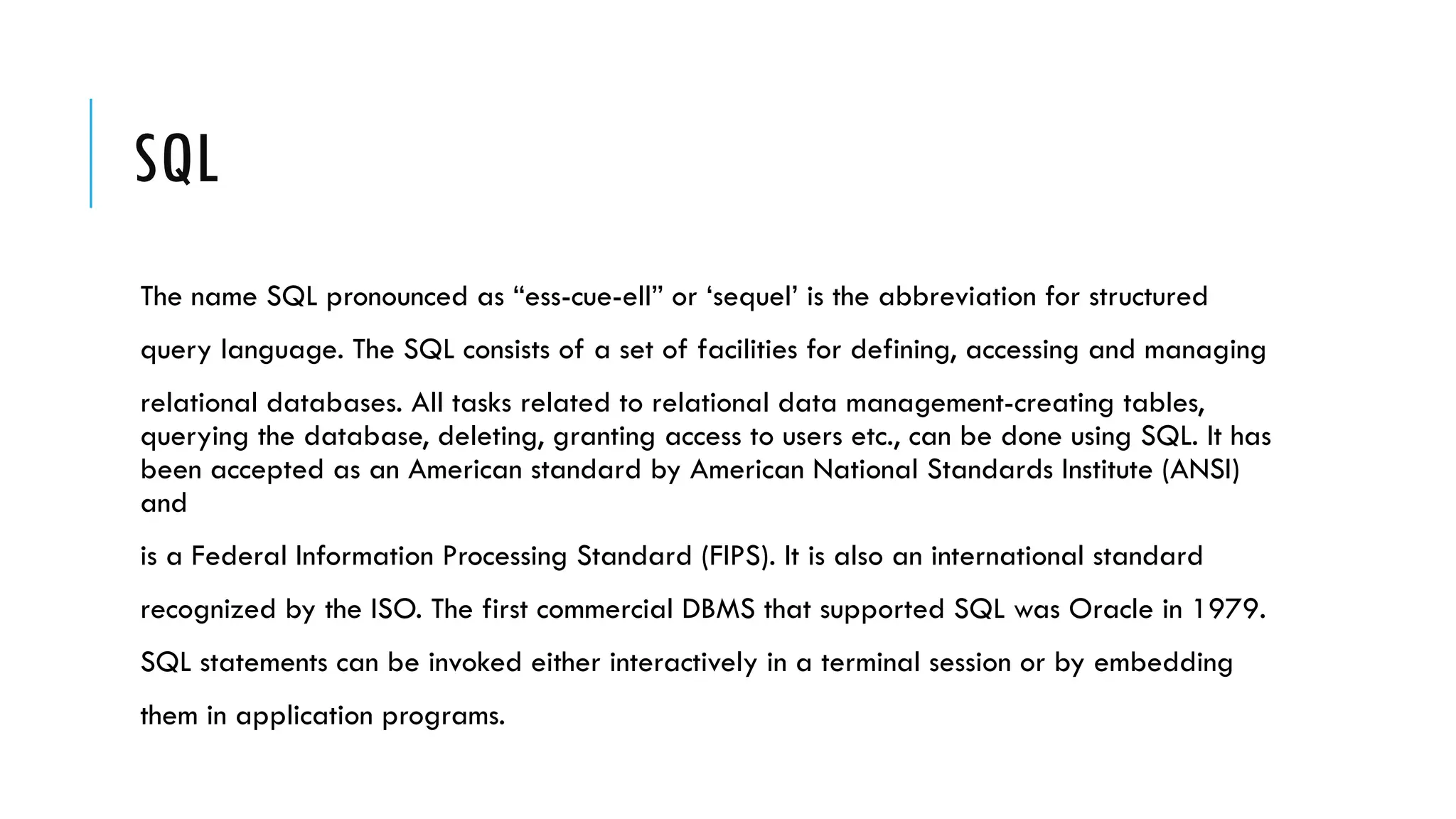 SQL
The name SQL pronounced as “ess-cue-ell” or ‘sequel’ is the abbreviation for structured
query language. The SQL consists of a set of facilities for defining, accessing and managing
relational databases. All tasks related to relational data management-creating tables,
querying the database, deleting, granting access to users etc., can be done using SQL. It has
been accepted as an American standard by American National Standards Institute (ANSI)
and
is a Federal Information Processing Standard (FIPS). It is also an international standard
recognized by the ISO. The first commercial DBMS that supported SQL was Oracle in 1979.
SQL statements can be invoked either interactively in a terminal session or by embedding
them in application programs.
 