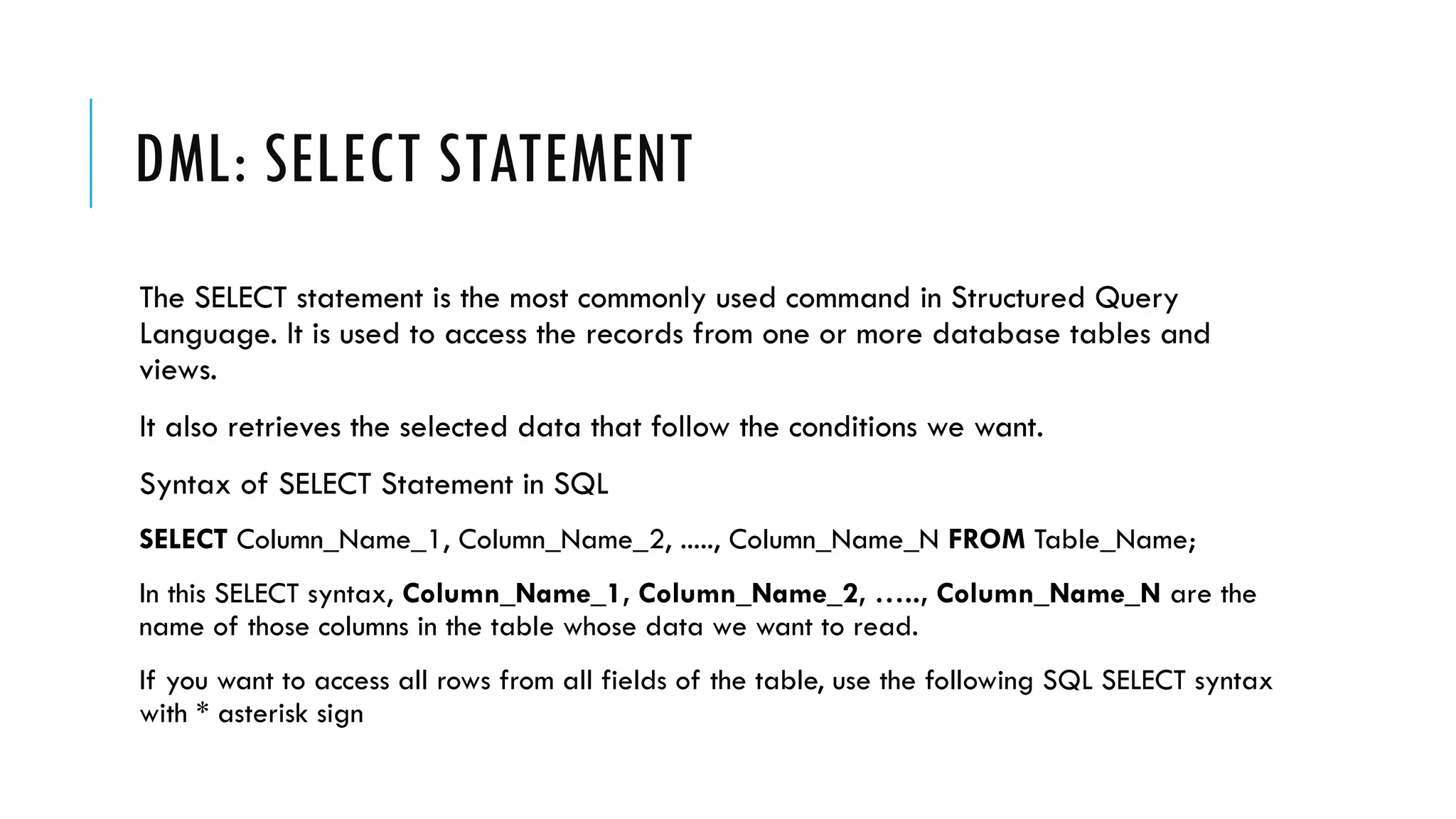 DML: SELECT STATEMENT
The SELECT statement is the most commonly used command in Structured Query
Language. It is used to access the records from one or more database tables and
views.
It also retrieves the selected data that follow the conditions we want.
Syntax of SELECT Statement in SQL
SELECT Column_Name_1, Column_Name_2, ....., Column_Name_N FROM Table_Name;
In this SELECT syntax, Column_Name_1, Column_Name_2, ….., Column_Name_N are the
name of those columns in the table whose data we want to read.
If you want to access all rows from all fields of the table, use the following SQL SELECT syntax
with * asterisk sign
 