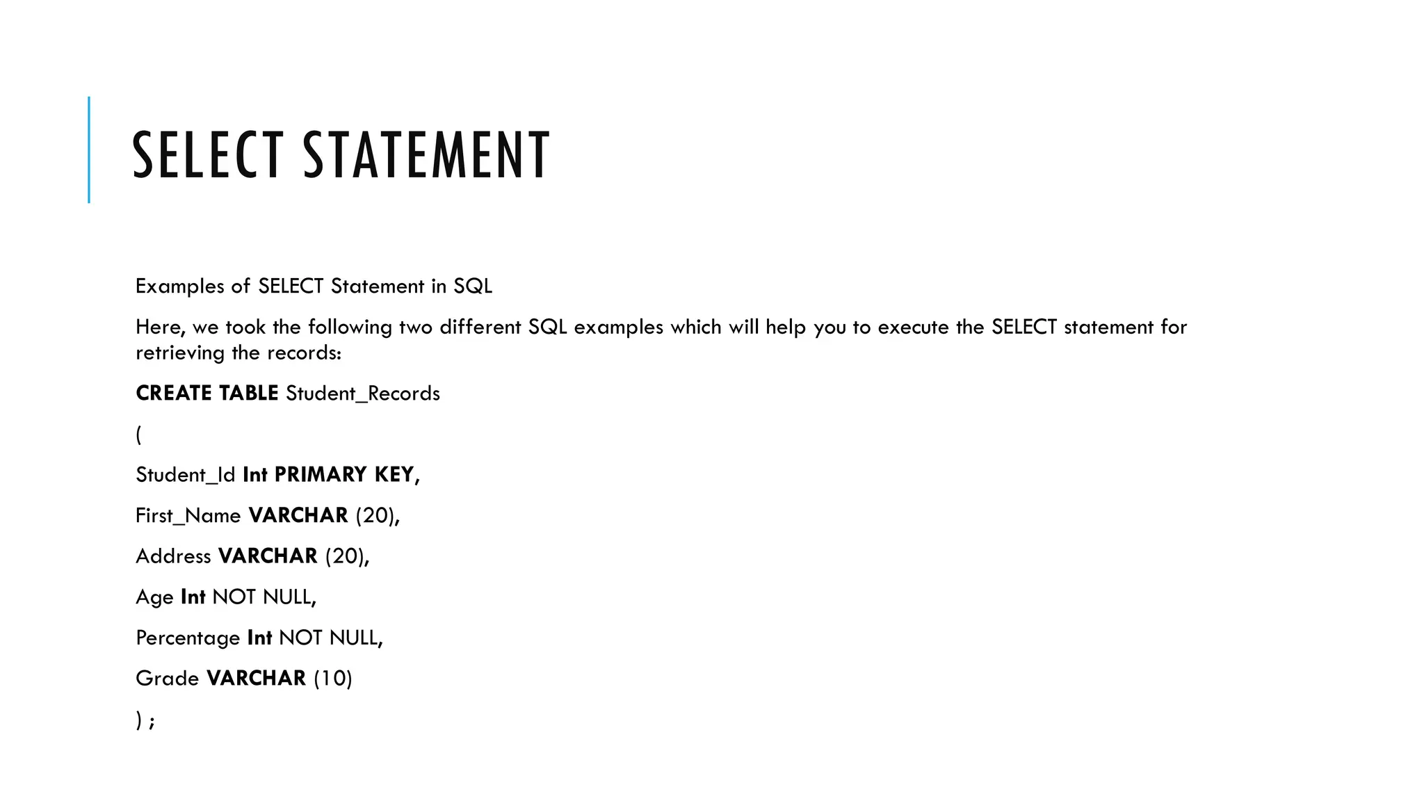 SELECT STATEMENT
Examples of SELECT Statement in SQL
Here, we took the following two different SQL examples which will help you to execute the SELECT statement for
retrieving the records:
CREATE TABLE Student_Records
(
Student_Id Int PRIMARY KEY,
First_Name VARCHAR (20),
Address VARCHAR (20),
Age Int NOT NULL,
Percentage Int NOT NULL,
Grade VARCHAR (10)
) ;
 