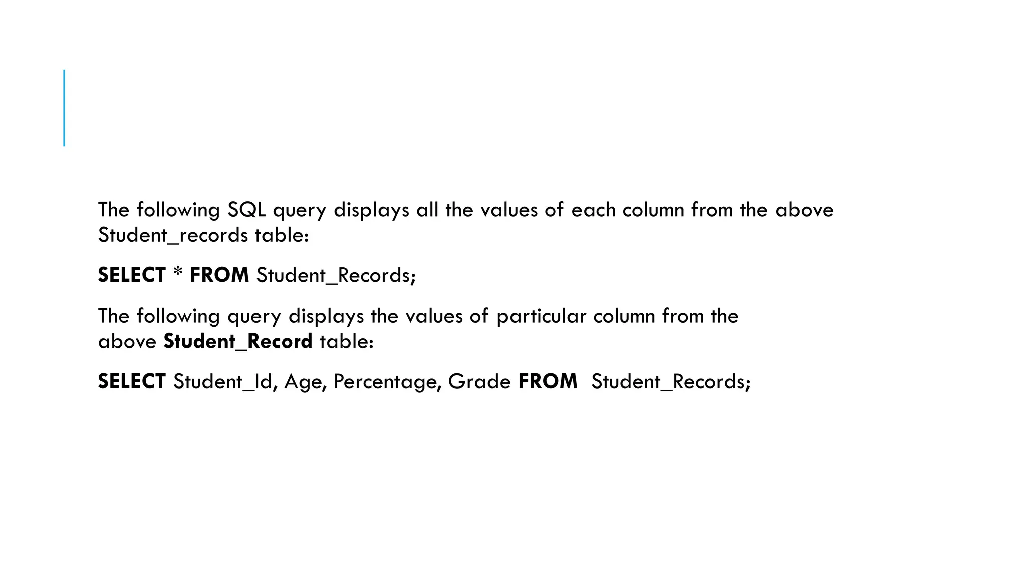 The following SQL query displays all the values of each column from the above
Student_records table:
SELECT * FROM Student_Records;
The following query displays the values of particular column from the
above Student_Record table:
SELECT Student_Id, Age, Percentage, Grade FROM Student_Records;
 
