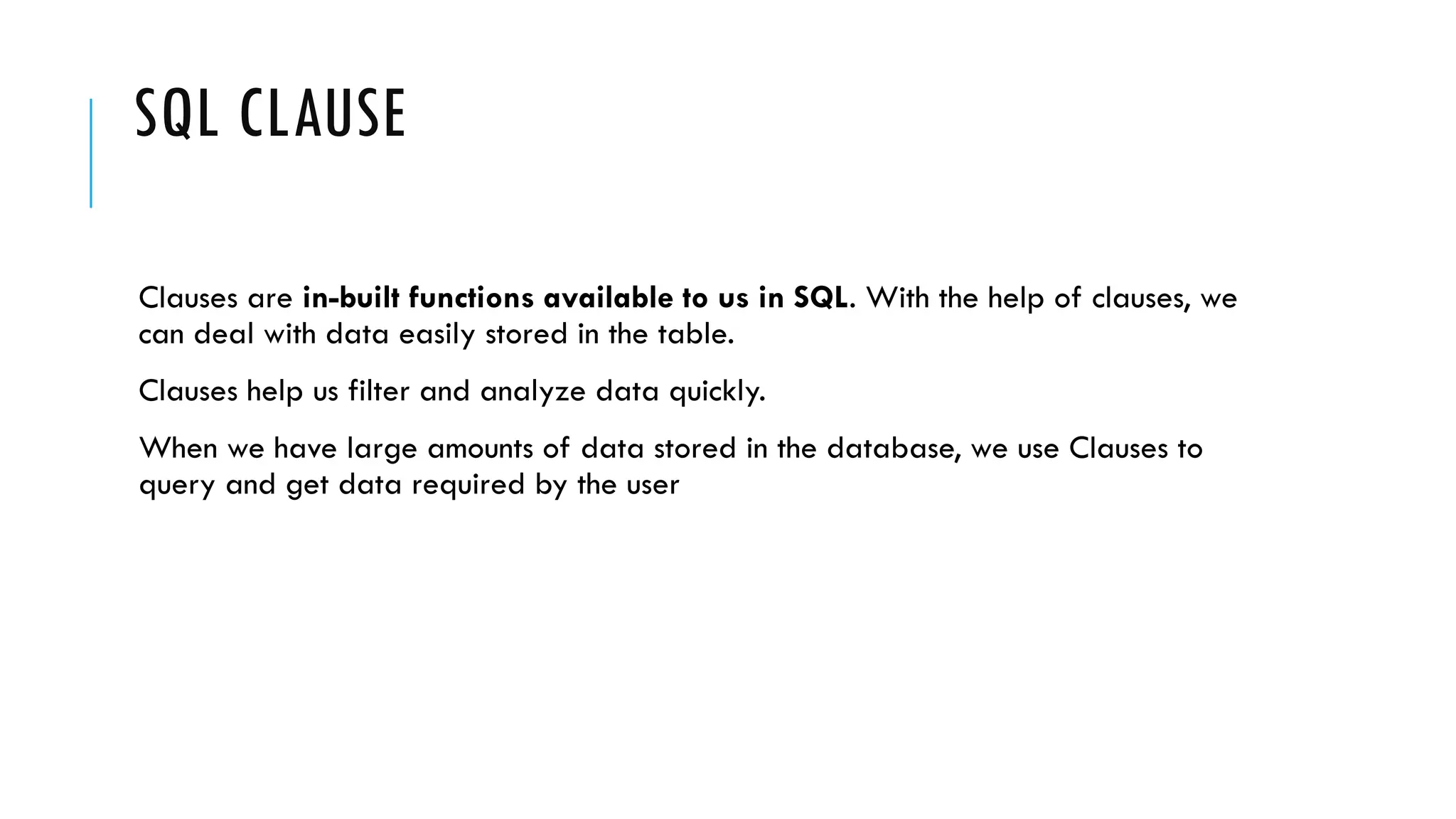 SQL CLAUSE
Clauses are in-built functions available to us in SQL. With the help of clauses, we
can deal with data easily stored in the table.
Clauses help us filter and analyze data quickly.
When we have large amounts of data stored in the database, we use Clauses to
query and get data required by the user
 