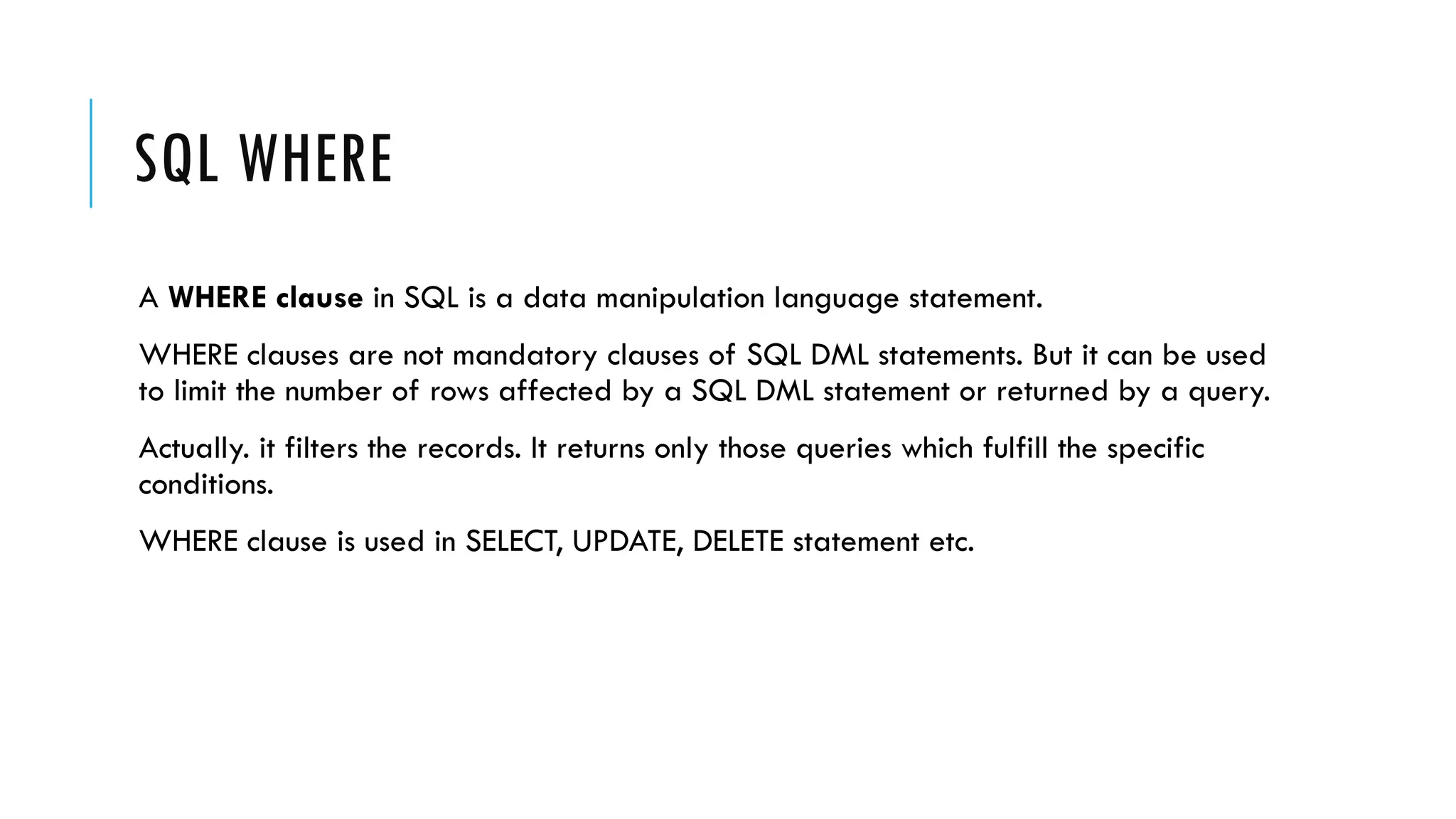 SQL WHERE
A WHERE clause in SQL is a data manipulation language statement.
WHERE clauses are not mandatory clauses of SQL DML statements. But it can be used
to limit the number of rows affected by a SQL DML statement or returned by a query.
Actually. it filters the records. It returns only those queries which fulfill the specific
conditions.
WHERE clause is used in SELECT, UPDATE, DELETE statement etc.
 