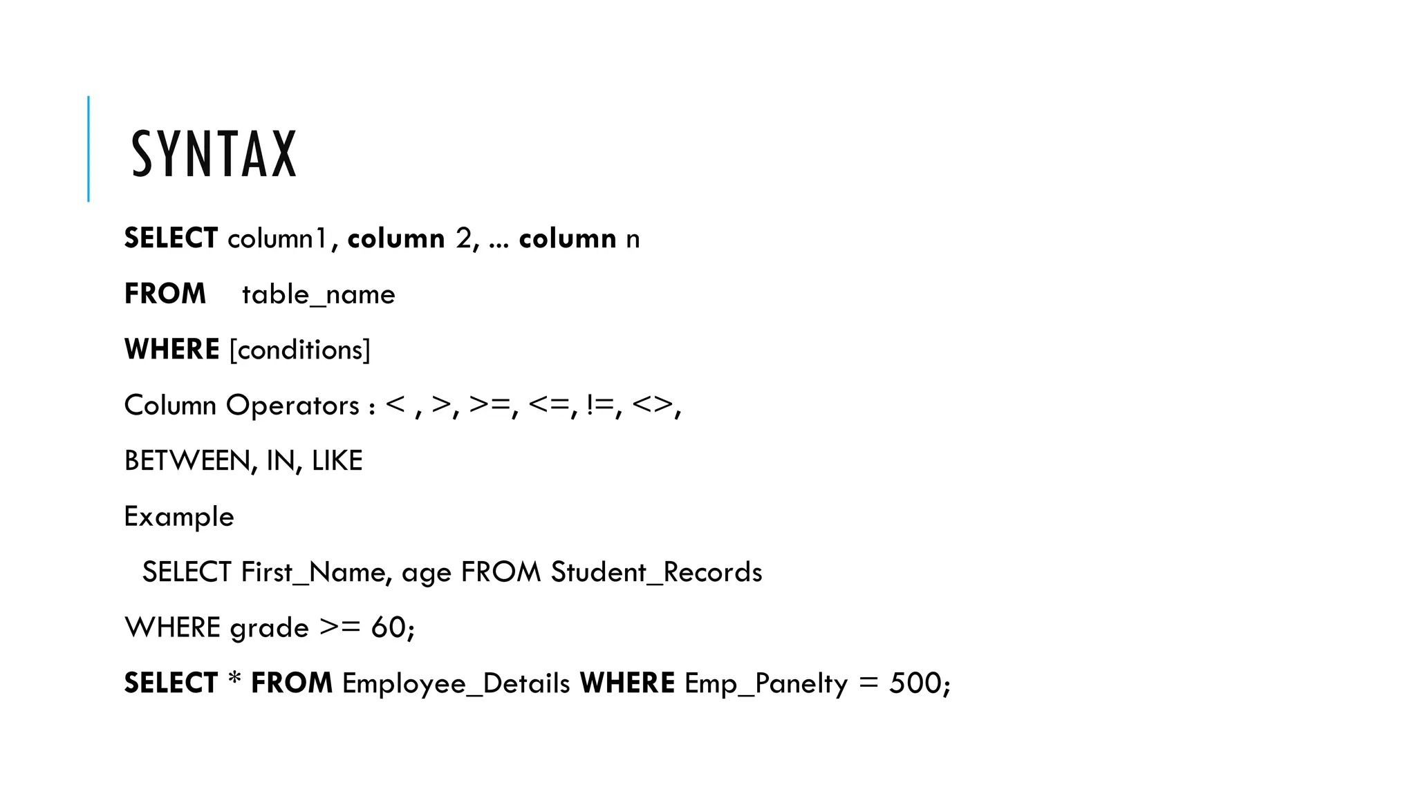 SYNTAX
SELECT column1, column 2, ... column n
FROM table_name
WHERE [conditions]
Column Operators : < , >, >=, <=, !=, <>,
BETWEEN, IN, LIKE
Example
SELECT First_Name, age FROM Student_Records
WHERE grade >= 60;
SELECT * FROM Employee_Details WHERE Emp_Panelty = 500;
 