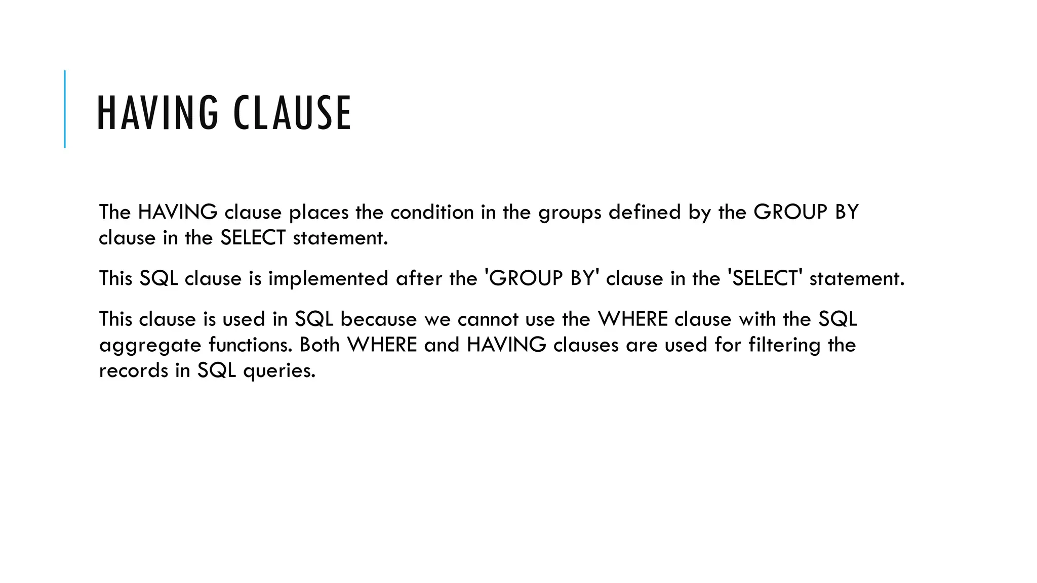 HAVING CLAUSE
The HAVING clause places the condition in the groups defined by the GROUP BY
clause in the SELECT statement.
This SQL clause is implemented after the 'GROUP BY' clause in the 'SELECT' statement.
This clause is used in SQL because we cannot use the WHERE clause with the SQL
aggregate functions. Both WHERE and HAVING clauses are used for filtering the
records in SQL queries.
 