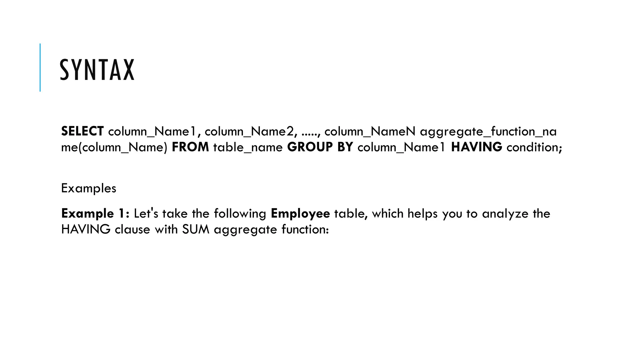 SYNTAX
SELECT column_Name1, column_Name2, ....., column_NameN aggregate_function_na
me(column_Name) FROM table_name GROUP BY column_Name1 HAVING condition;
Examples
Example 1: Let's take the following Employee table, which helps you to analyze the
HAVING clause with SUM aggregate function:
 