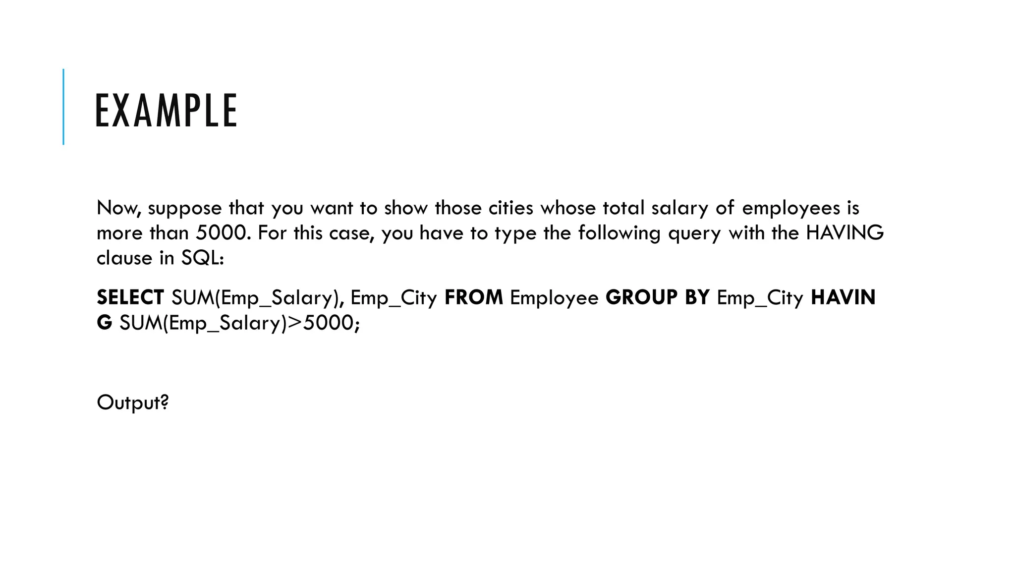 EXAMPLE
Now, suppose that you want to show those cities whose total salary of employees is
more than 5000. For this case, you have to type the following query with the HAVING
clause in SQL:
SELECT SUM(Emp_Salary), Emp_City FROM Employee GROUP BY Emp_City HAVIN
G SUM(Emp_Salary)>5000;
Output?
 