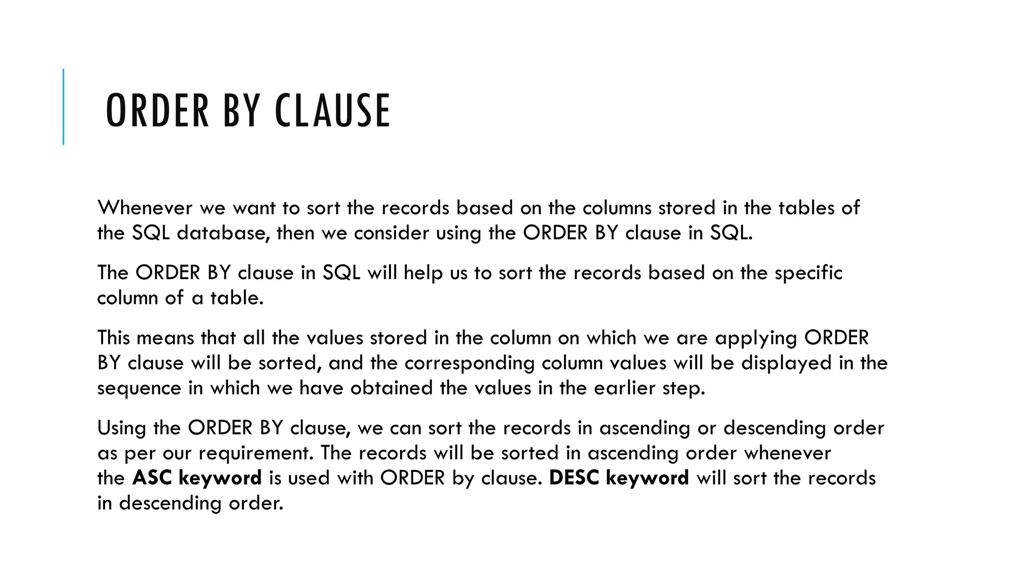 ORDER BY CLAUSE
Whenever we want to sort the records based on the columns stored in the tables of
the SQL database, then we consider using the ORDER BY clause in SQL.
The ORDER BY clause in SQL will help us to sort the records based on the specific
column of a table.
This means that all the values stored in the column on which we are applying ORDER
BY clause will be sorted, and the corresponding column values will be displayed in the
sequence in which we have obtained the values in the earlier step.
Using the ORDER BY clause, we can sort the records in ascending or descending order
as per our requirement. The records will be sorted in ascending order whenever
the ASC keyword is used with ORDER by clause. DESC keyword will sort the records
in descending order.
 