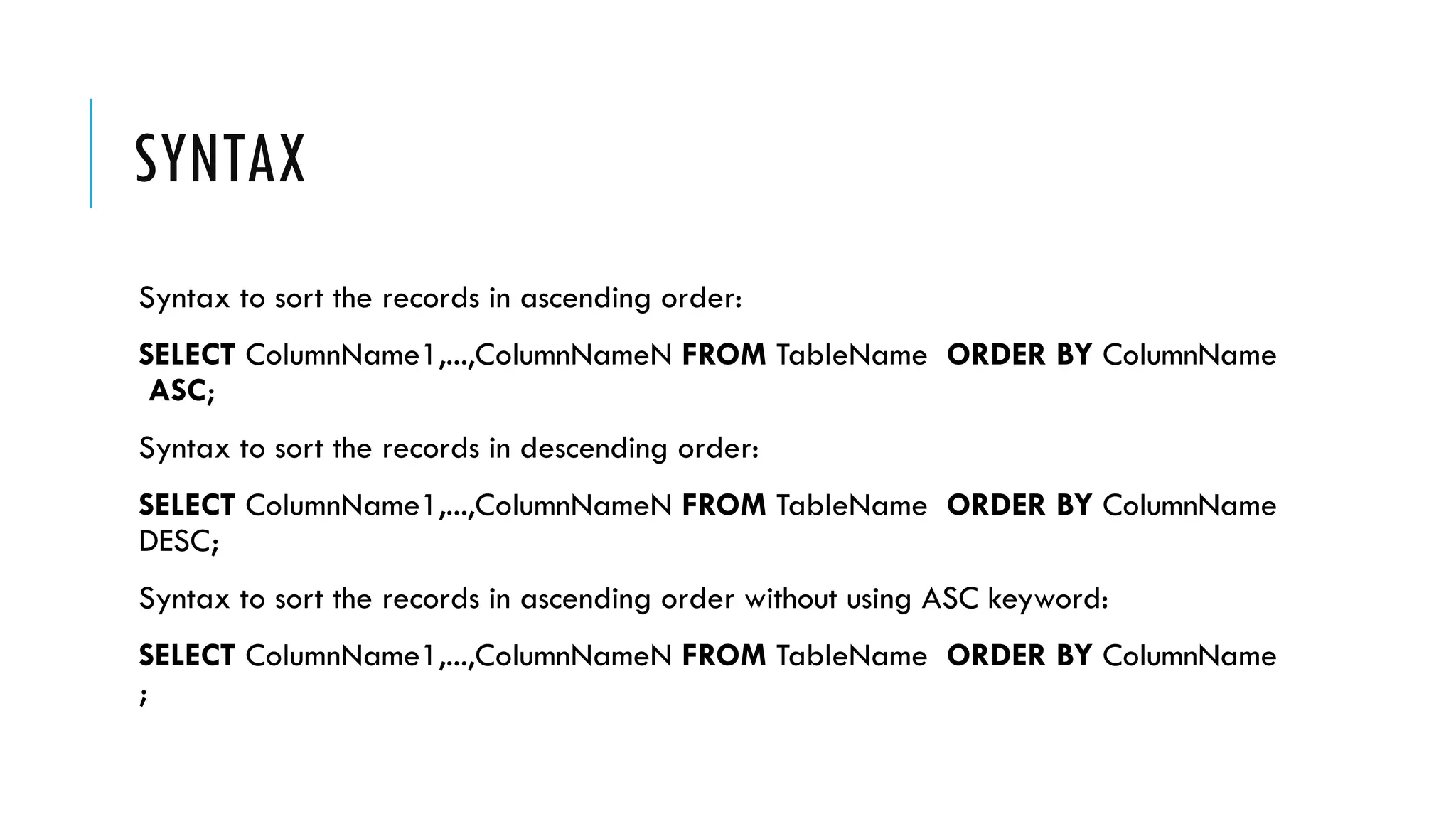 SYNTAX
Syntax to sort the records in ascending order:
SELECT ColumnName1,...,ColumnNameN FROM TableName ORDER BY ColumnName
ASC;
Syntax to sort the records in descending order:
SELECT ColumnName1,...,ColumnNameN FROM TableName ORDER BY ColumnName
DESC;
Syntax to sort the records in ascending order without using ASC keyword:
SELECT ColumnName1,...,ColumnNameN FROM TableName ORDER BY ColumnName
;
 