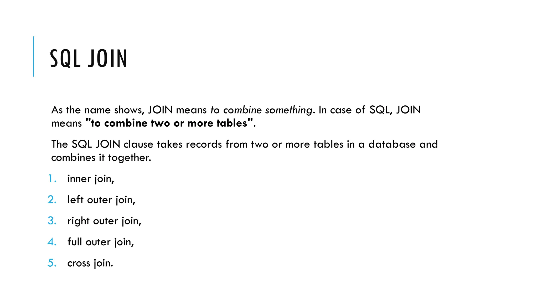SQL JOIN
As the name shows, JOIN means to combine something. In case of SQL, JOIN
means "to combine two or more tables".
The SQL JOIN clause takes records from two or more tables in a database and
combines it together.
1. inner join,
2. left outer join,
3. right outer join,
4. full outer join,
5. cross join.
 