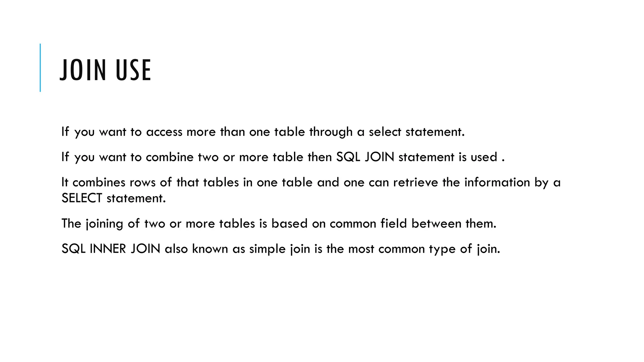 JOIN USE
If you want to access more than one table through a select statement.
If you want to combine two or more table then SQL JOIN statement is used .
It combines rows of that tables in one table and one can retrieve the information by a
SELECT statement.
The joining of two or more tables is based on common field between them.
SQL INNER JOIN also known as simple join is the most common type of join.
 