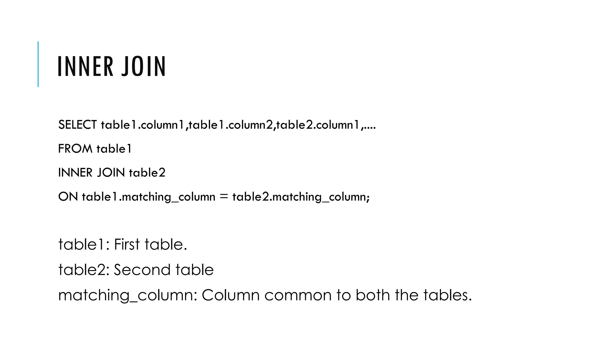 INNER JOIN
SELECT table1.column1,table1.column2,table2.column1,....
FROM table1
INNER JOIN table2
ON table1.matching_column = table2.matching_column;
table1: First table.
table2: Second table
matching_column: Column common to both the tables.
 