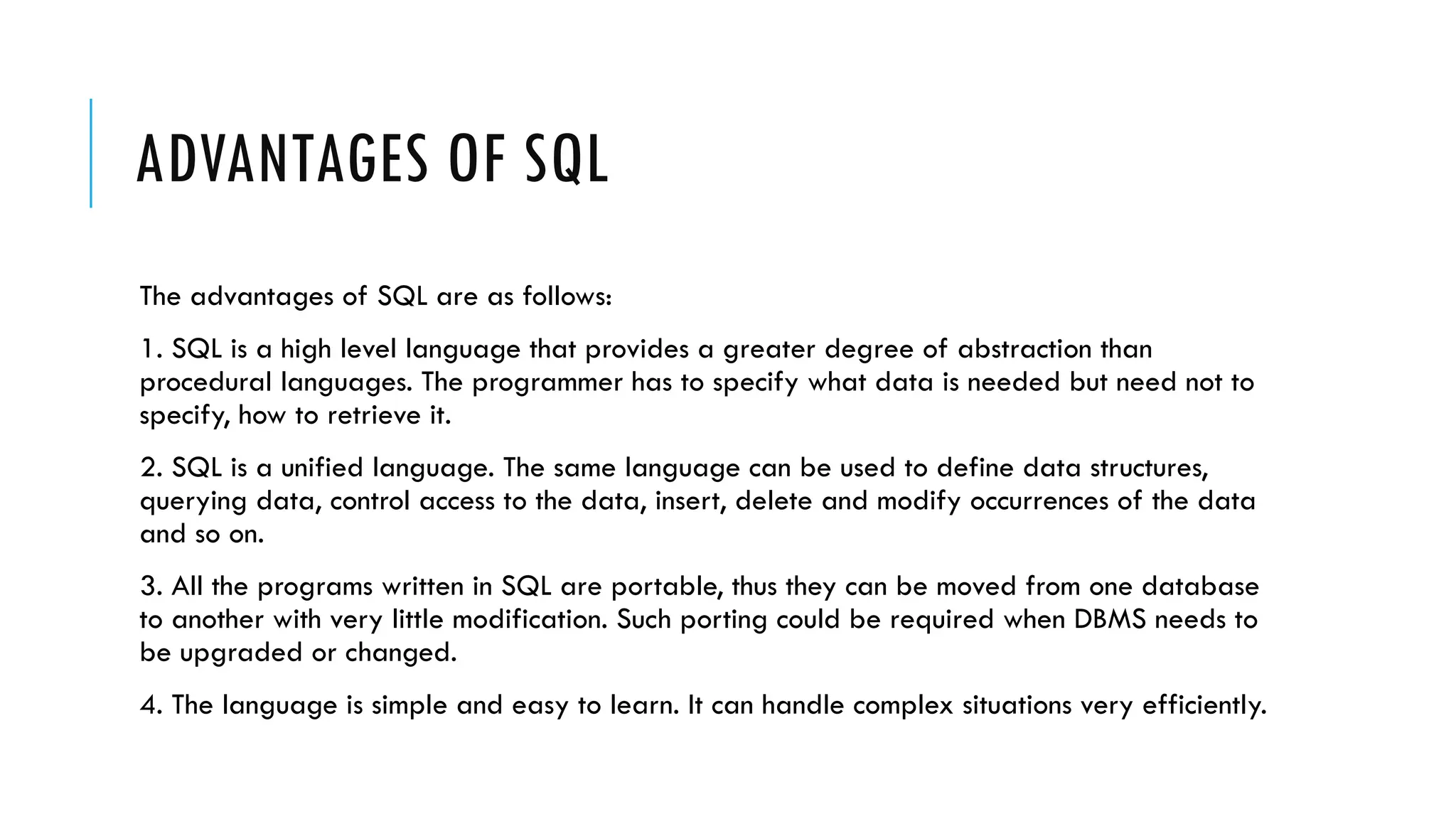 ADVANTAGES OF SQL
The advantages of SQL are as follows:
1. SQL is a high level language that provides a greater degree of abstraction than
procedural languages. The programmer has to specify what data is needed but need not to
specify, how to retrieve it.
2. SQL is a unified language. The same language can be used to define data structures,
querying data, control access to the data, insert, delete and modify occurrences of the data
and so on.
3. All the programs written in SQL are portable, thus they can be moved from one database
to another with very little modification. Such porting could be required when DBMS needs to
be upgraded or changed.
4. The language is simple and easy to learn. It can handle complex situations very efficiently.
 