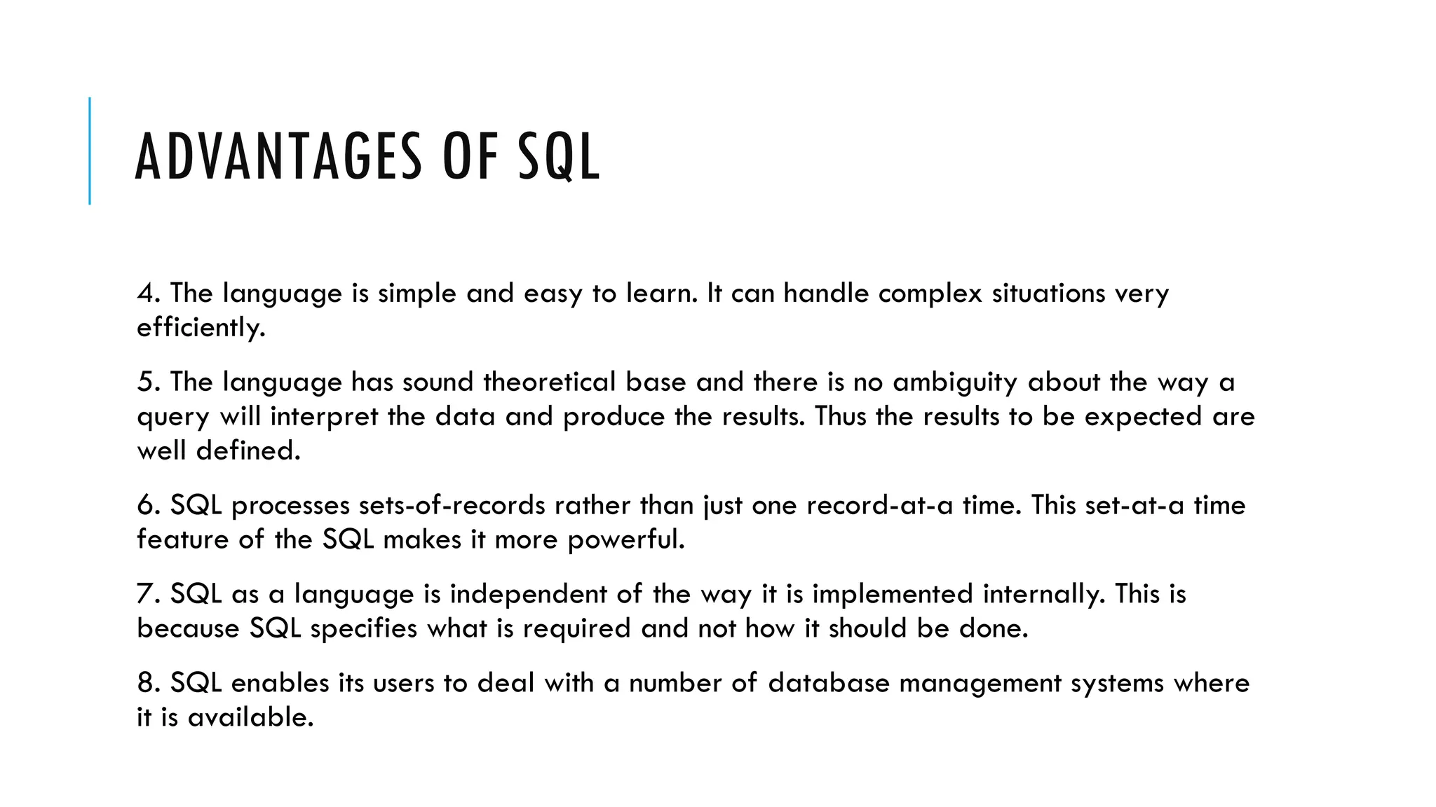 ADVANTAGES OF SQL
4. The language is simple and easy to learn. It can handle complex situations very
efficiently.
5. The language has sound theoretical base and there is no ambiguity about the way a
query will interpret the data and produce the results. Thus the results to be expected are
well defined.
6. SQL processes sets-of-records rather than just one record-at-a time. This set-at-a time
feature of the SQL makes it more powerful.
7. SQL as a language is independent of the way it is implemented internally. This is
because SQL specifies what is required and not how it should be done.
8. SQL enables its users to deal with a number of database management systems where
it is available.
 