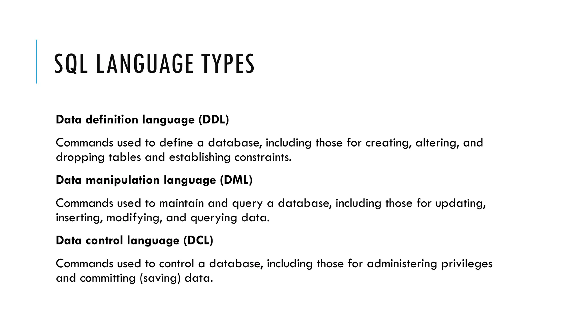 SQL LANGUAGE TYPES
Data definition language (DDL)
Commands used to define a database, including those for creating, altering, and
dropping tables and establishing constraints.
Data manipulation language (DML)
Commands used to maintain and query a database, including those for updating,
inserting, modifying, and querying data.
Data control language (DCL)
Commands used to control a database, including those for administering privileges
and committing (saving) data.
 