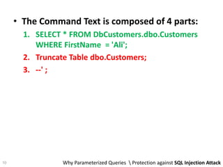 • The Command Text is composed of 4 parts:
1. SELECT * FROM DbCustomers.dbo.Customers
WHERE FirstName = 'Ali';
2. Truncate Table dbo.Customers;
3. --' ;
Why Parameterized Queries  Protection against SQL Injection Attack10
 