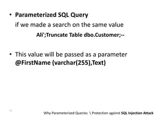 • Parameterized SQL Query
if we made a search on the same value
Ali';Truncate Table dbo.Customer;--
• This value will be passed as a parameter
@FirstName (varchar(255),Text)
Why Parameterized Queries  Protection against SQL Injection Attack
11
 