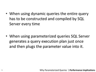 • When using dynamic queries the entire query
has to be constructed and compiled by SQL
Server every time
• When using parameterized queries SQL Server
generates a query execution plan just once
and then plugs the parameter value into it.
Why Parameterized Queries  Performance Implications16
 