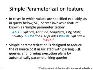 Simple Parameterization feature
• In cases in which values are specified explicitly, as
in query below, SQL Server invokes a feature
known as ‘simple parameterization’.
SELECT ZipCode, Latitude, Longitude, City, State,
Country FROM dbo.UsZipCodes WHERE ZipCode =
'54911'
• Simple parameterization is designed to reduce
the resource cost associated with parsing SQL
queries and forming execution plans by
automatically parameterizing queries.
Why Parameterized Queries  Performance Implications17
 