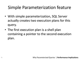 Simple Parameterization feature
• With simple parameterization, SQL Server
actually creates two execution plans for this
query.
• The first execution plan is a shell plan
containing a pointer to the second execution
plan.
Why Parameterized Queries  Performance Implications18
 