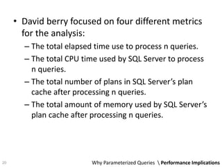 • David berry focused on four different metrics
for the analysis:
– The total elapsed time use to process n queries.
– The total CPU time used by SQL Server to process
n queries.
– The total number of plans in SQL Server’s plan
cache after processing n queries.
– The total amount of memory used by SQL Server’s
plan cache after processing n queries.
Why Parameterized Queries  Performance Implications20
 