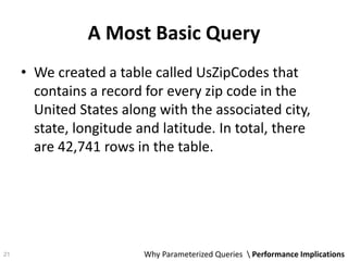 A Most Basic Query
• We created a table called UsZipCodes that
contains a record for every zip code in the
United States along with the associated city,
state, longitude and latitude. In total, there
are 42,741 rows in the table.
Why Parameterized Queries  Performance Implications21
 
