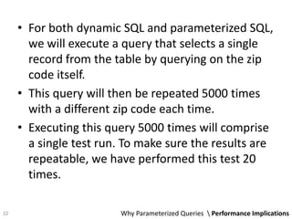 • For both dynamic SQL and parameterized SQL,
we will execute a query that selects a single
record from the table by querying on the zip
code itself.
• This query will then be repeated 5000 times
with a different zip code each time.
• Executing this query 5000 times will comprise
a single test run. To make sure the results are
repeatable, we have performed this test 20
times.
Why Parameterized Queries  Performance Implications22
 