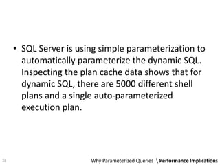 • SQL Server is using simple parameterization to
automatically parameterize the dynamic SQL.
Inspecting the plan cache data shows that for
dynamic SQL, there are 5000 different shell
plans and a single auto-parameterized
execution plan.
Why Parameterized Queries  Performance Implications24
 
