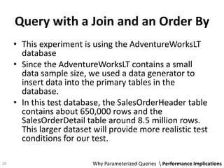 Query with a Join and an Order By
• This experiment is using the AdventureWorksLT
database
• Since the AdventureWorksLT contains a small
data sample size, we used a data generator to
insert data into the primary tables in the
database.
• In this test database, the SalesOrderHeader table
contains about 650,000 rows and the
SalesOrderDetail table around 8.5 million rows.
This larger dataset will provide more realistic test
conditions for our test.
Why Parameterized Queries  Performance Implications25
 
